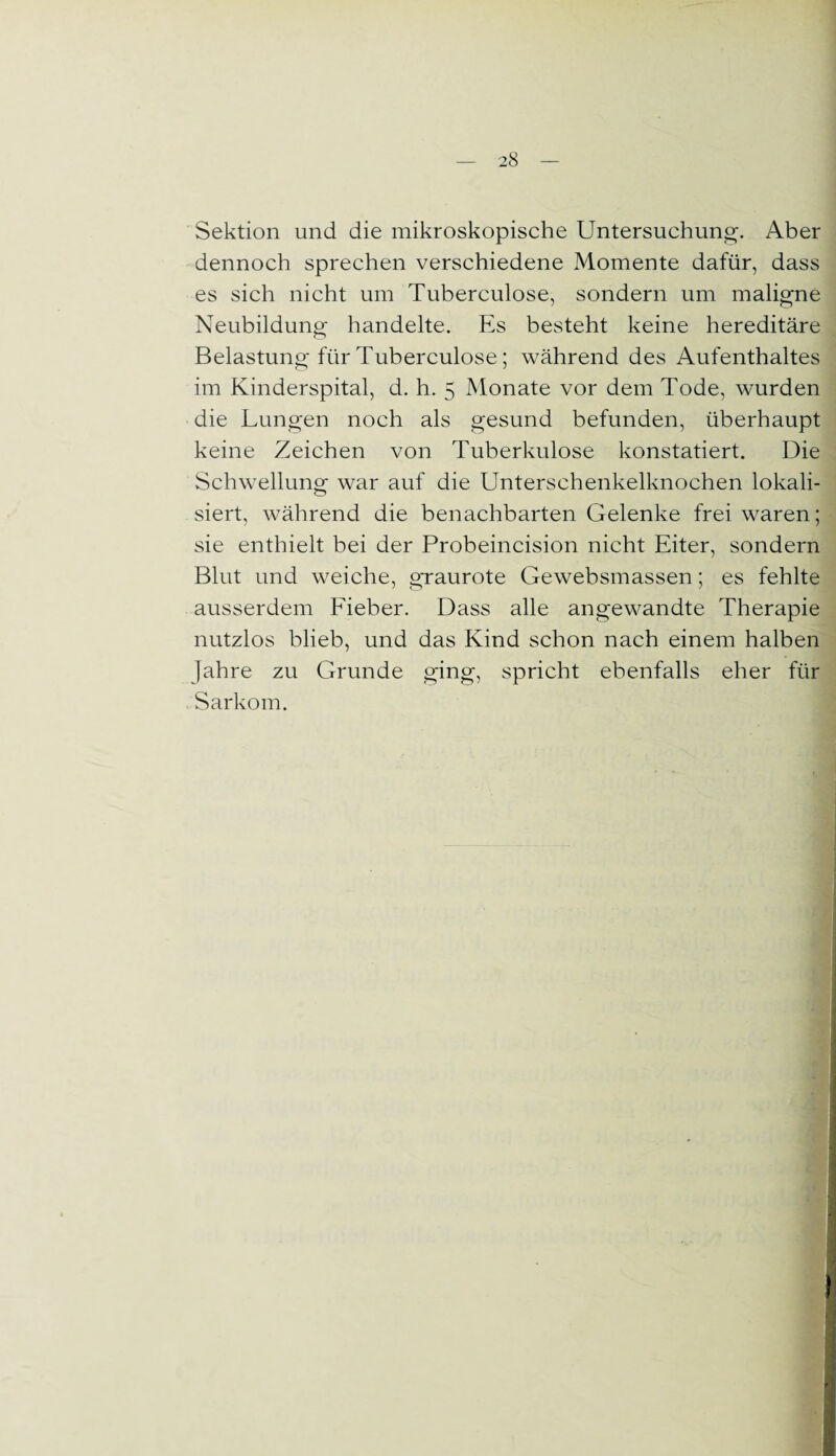 Sektion und die mikroskopische Untersuchung. Aber dennoch sprechen verschiedene Momente dafür, dass es sich nicht um Tuberculose, sondern um maligne Neubildung handelte. Es besteht keine hereditäre Belastung für Tuberculose; während des Aufenthaltes im Kinderspital, d. h. 5 Monate vor dem Tode, wurden die Lungen noch als gesund befunden, überhaupt keine Zeichen von Tuberkulose konstatiert. Die Schwellung war auf die Unterschenkelknochen lokali¬ siert, während die benachbarten Gelenke frei waren; sie enthielt bei der Probeincision nicht Eiter, sondern Blut und weiche, graurote Gewebsmassen; es fehlte ausserdem Fieber. Dass alle angewandte Therapie nutzlos blieb, und das Kind schon nach einem halben Jahre zu Grunde ging, spricht ebenfalls eher für Sarkom.