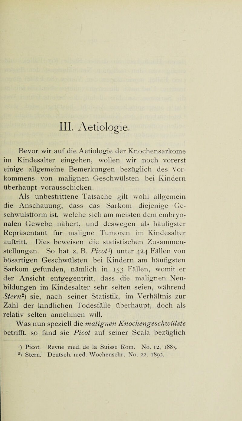 III. Aetiologie. Bevor wir auf die Aetiologie der Knochensarkome im Kindesalter eingehen, wollen wir noch vorerst einige allgemeine Bemerkungen bezüglich des Vor¬ kommens von malignen Geschwülsten bei Kindern überhaupt vorausschicken. Als unbestrittene Tatsache gilt wohl allgemein die Anschauung, dass das Sarkom diejenige Ge¬ schwulstform ist, welche sich am meisten dem embryo¬ nalen Gewebe nähert, und deswegen als häutigster Repräsentant für maligne Tumoren im Kindesalter auftritt. Dies beweisen die statistischen Zusammen¬ stellungen. So hat z. B. Picot1) unter 424 Fällen von bösartigen Geschwülsten bei Kindern am häufigsten Sarkom gefunden, nämlich in J53 Fällen, womit er der Ansicht entgegentritt, dass die malignen Neu¬ bildungen im Kindesalter sehr selten seien, während Stern2) sie, nach seiner Statistik, im Verhältnis zur Zahl der kindlichen Todesfälle überhaupt, doch als relativ selten annehmen will. Was nun speziell die malignen Knochengeschwülste betrifft, so fand sie Picot auf seiner Scala bezüglich J) Picot. Revue med. de la Suisse Rom. No. 12, 1883.