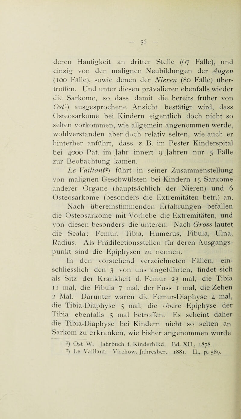 deren Häufigkeit an dritter Stelle (67 Fälle), und einzig von den malignen Neubildungen der Augen (100 Fälle), sowie denen der Nieren (80 Fälle) über¬ troffen. Und unter diesen prävalieren ebenfalls wieder die Sarkome, so dass damit die bereits früher von Ost1) ausgesprochene Ansicht bestätigt wird, dass Osteosarkome bei Kindern eigentlich doch nicht so selten Vorkommen, wie allgemein angenommen werde, wohlverstanden aber doch relativ selten, wie auch er hinterher anführt, dass z. B. im Pester Kinderspital bei 4000 Pat. im Jahr innert 9 Jahren nur 5 Fälle zur Beobachtung kamen. Le Vaillant2) führt in seiner Zusammenstellung von malignen Geschwülsten bei Kindern 15 Sarkome anderer Organe (hauptsächlich der Nieren) und 6 Osteosarkome (besonders die Extremitäten betr.) an. Nach übereinstimmenden Erfahrungen befallen die Osteosarkome mit Vorliebe die Extremitäten, und von diesen besonders die unteren. Nach Gross lautet die Scala: Femur, Tibia, Humerus, Fibula, Ulna, Radius. Als Prädilectionsstellen für deren Ausgangs¬ punkt sind die Epiphysen zu nennen. In den vorstehend verzeichneten Fällen, ein¬ schliesslich den 3 von uns angeführten, findet sich als Sitz der Krankheit d. Femur 23 mal, die Tibia 11 mal, die Fibula 7 mal, der Fuss 1 mal, die Zehen 2 Mal. Darunter waren die Femur-Diaphyse 4 mal, die Tibia-Diaphyse 5 mal, die obere Epiphyse der Tibia ebenfalls 5 mal betroffen. Es scheint daher die Tibia-Diaphyse bei Kindern nicht so selten an Sarkom zu erkranken, wie bisher angenommen wurde 9 Ost W. Jahrbuch f. Kinderhlkd. Bd. XII., 1878. 2) Le Vaillant. Virchow. Jahresber. 1881. II., p. 589.
