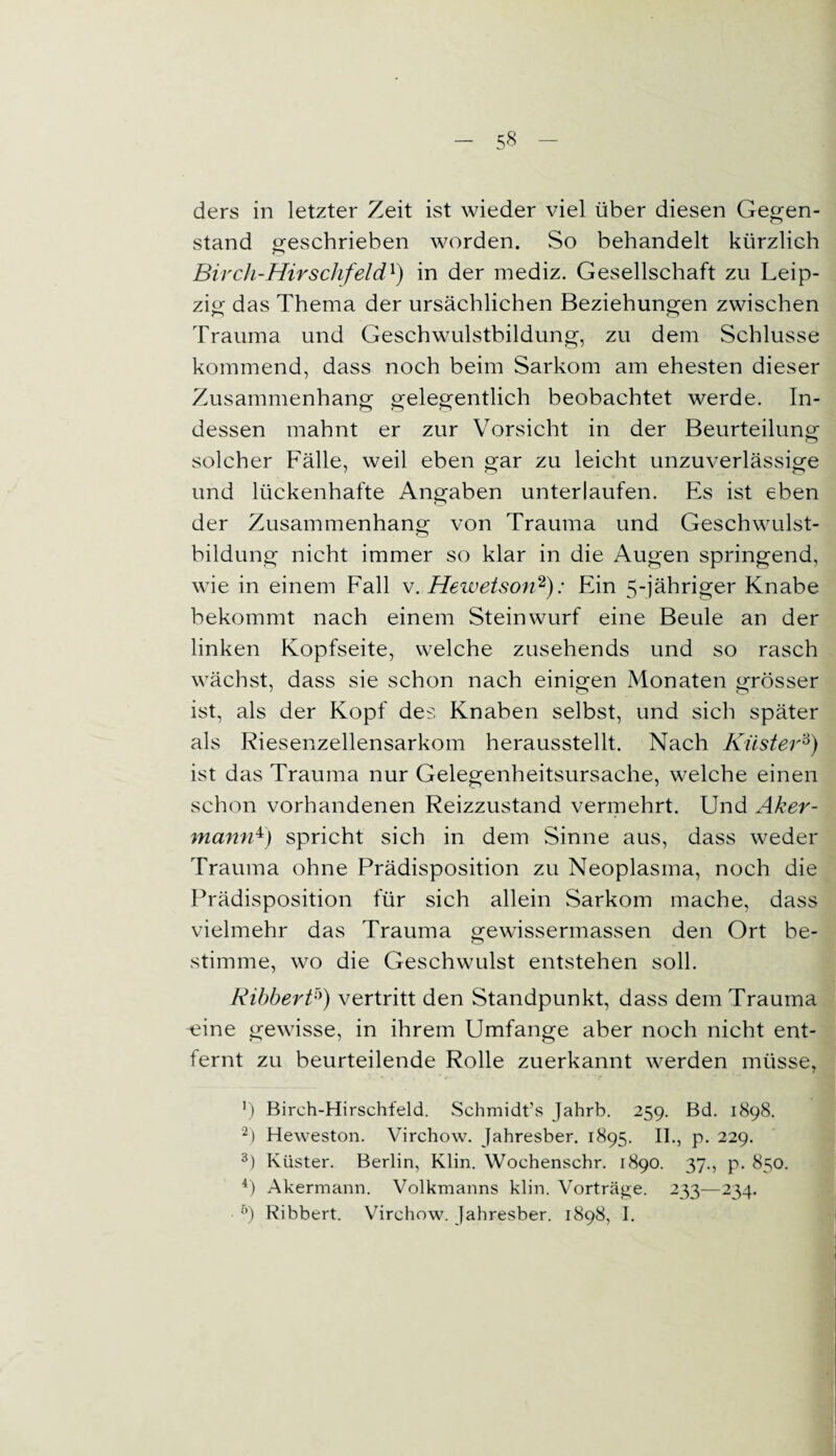 ders in letzter Zeit ist wieder viel über diesen Gegen¬ stand geschrieben worden. So behandelt kürzlich Bircli-Hirschfeld1) in der mediz. Gesellschaft zu Leip¬ zig das Thema der ursächlichen Beziehungen zwischen Trauma und Geschwulstbildung, zu dem Schlüsse kommend, dass noch beim Sarkom am ehesten dieser Zusammenhang gelegentlich beobachtet werde. In¬ dessen mahnt er zur Vorsicht in der Beurteilung solcher Fälle, weil eben gar zu leicht unzuverlässige und lückenhafte Angaben unterlaufen. Es ist eben der Zusammenhang von Trauma und Geschwulst¬ bildung nicht immer so klar in die Augen springend, wie in einem Fall v. Hezvetson2): Ein 5-jähriger Knabe bekommt nach einem Steinwurf eine Beule an der linken Kopfseite, welche zusehends und so rasch wächst, dass sie schon nach einigen Monaten grösser ist, als der Kopf des Knaben selbst, und sich später als Riesenzellensarkom herausstellt. Nach Küster3) ist das Trauma nur Gelegenheitsursache, welche einen schon vorhandenen Reizzustand vermehrt. Und Aker¬ mann**) spricht sich in dem Sinne aus, dass weder Trauma ohne Prädisposition zu Neoplasma, noch die Prädisposition für sich allein Sarkom mache, dass vielmehr das Trauma gewissermassen den Ort be¬ stimme, wo die Geschwulst entstehen soll. Ribberfi) vertritt den Standpunkt, dass dem Trauma idne gewisse, in ihrem Umfange aber noch nicht ent¬ fernt zu beurteilende Rolle zuerkannt werden müsse, b Birch-Hirschfeld. Schmidt’s Jahrb. 259. Bd. 1898. 2) Heweston. Virchow. Jahresber. 1895. II., p. 229. 3) Küster. Berlin, Klin. Wochenschr. 1890. 37., p. 850. 4) Akermann. Volkmanns klin. Vorträge. 233—234. 5) Ribbert. Virchow. Jahresber. 1898, I.