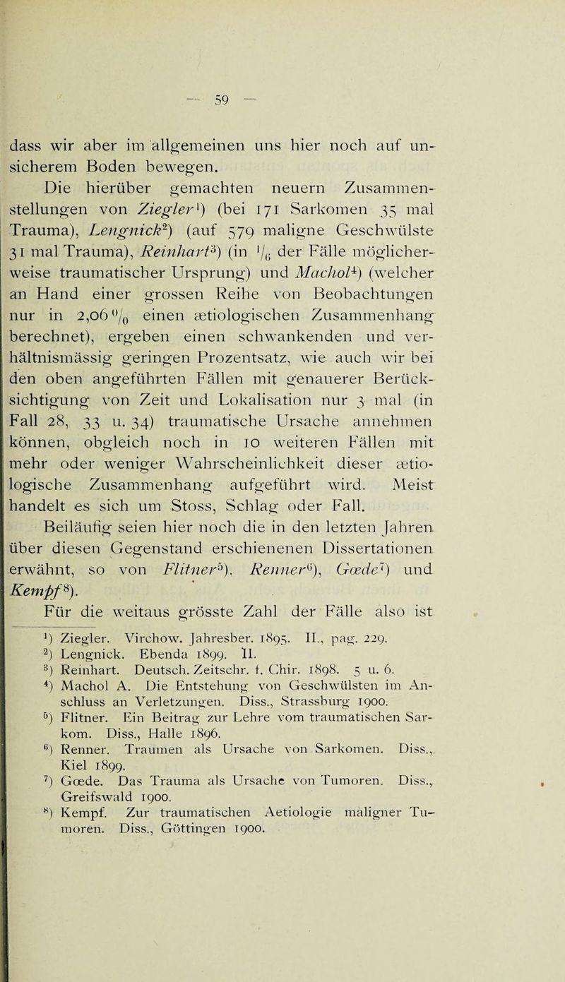 dass wir aber im allgemeinen uns hier noch auf un¬ sicherem Boden bewegen. Die hierüber gemachten neuern Zusammen¬ stellungen von Ziegler*) (bei 171 Sarkomen 35 mal Trauma), Lengnick2) (auf 579 maligne Geschwülste 31 mal Trauma), Reinhart'6) (in */G der Fälle möglicher- j weise traumatischer Ursprung) und Machol6) (welcher an Hand einer grossen Reihe von Beobachtungen nur in 2,06 °/0 einen aetiologischen Zusammenhang berechnet), ergeben einen schwankenden und ver- hältnismässig geringen Prozentsatz, wie auch wir bei den oben angeführten Fällen mit genauerer Berück¬ sichtigung von Zeit und Lokalisation nur 3 mal (in I Fall 28, 33 u. 34) traumatische Ursache annehmen t können, obgleich noch in 10 weiteren Fällen mit l mehr oder weniger Wahrscheinlichkeit dieser ätio¬ logische Zusammenhang aufgeführt wird. Meist handelt es sich um Stoss, Schlag oder Fall. Beiläufig seien hier noch die in den letzten fahren über diesen Gegenstand erschienenen Dissertationen erwähnt, so von Flitnerb). RennerG), Gcede7) und I « Kempf8). Für die weitaus grösste Zahl der Fälle also ist ') Ziegler. Virchow. Jahresber. 1895. II., pag. 229. 2) Lengnick. Ebenda 1899. ll. 3) Reinhart. Deutsch. Zeitschr. t. Chir. 1898. 5 u. 6. 4) Machol A. Die Entstehung von Geschwülsten im An¬ schluss an Verletzungen. Diss., Strassburg 1900. 5) Flitner. Ein Beitrag zur Lehre vom traumatischen Sar¬ kom. Diss., Halle 1896. 6) Renner. Traumen als Ursache von Sarkomen. Diss., Kiel 1899. 7) Goede. Das Trauma als Ursache von Tumoren. Diss., Greifswald 1900. 8) Kempf. Zur traumatischen Aetiologie maligner Tu¬ moren. Diss., Göttingen 1900. I