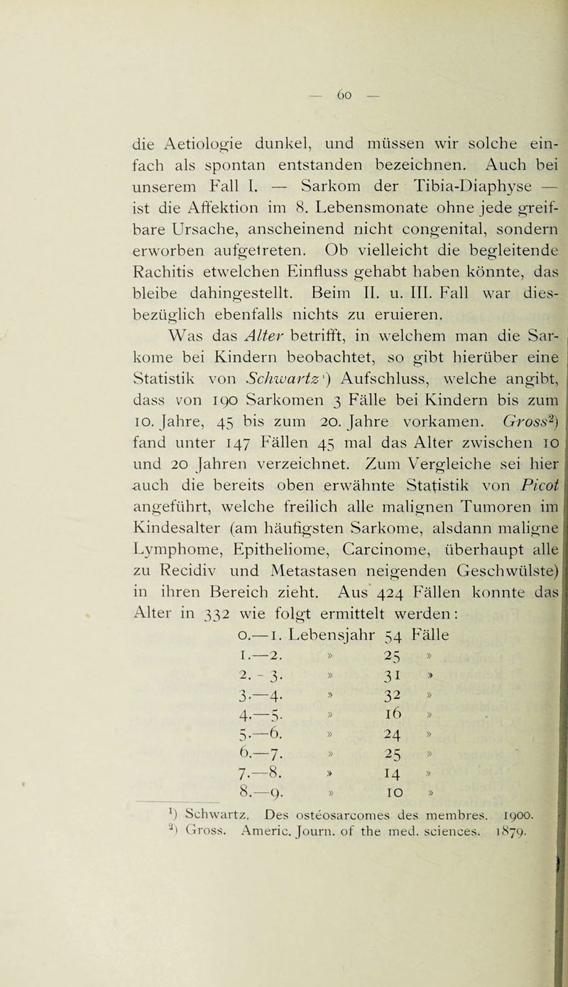 die Aetiologie dunkel, und müssen wir solche ein¬ fach als spontan entstanden bezeichnen. Auch bei unserem Fall I. — Sarkom der Tibia-Diaphyse — ist die Affektion im 8. Lebensmonate ohne jede greif¬ bare Ursache, anscheinend nicht congenital, sondern erworben aufgetreten. Ob vielleicht die begleitende Rachitis etwelchen Einfluss gehabt haben könnte, das bleibe dahingestellt. Beim II. u. III. Fall war dies¬ bezüglich ebenfalls nichts zu eruieren. Was das Alter betrifft, in welchem man die Sar¬ kome bei Kindern beobachtet, so gibt hierüber eine Statistik von Schwartz') Aufschluss, welche angibt, dass von 190 Sarkomen 3 Fälle bei Kindern bis zum 10. Jahre, 45 bis zum 20. Jahre vorkamen. Gross2) fand unter 147 Fällen 45 mal das Alter zwischen 10 und 20 lahren verzeichnet. Zum Vergleiche sei hier auch die bereits oben erwähnte Statistik von Picot angeführt, welche freilich alle malignen Tumoren im Kindesalter (am häufigsten Sarkome, alsdann maligne Lymphome, Epitheliome, Carcinome, überhaupt alle zu Recidiv und Metastasen neigenden Geschwülste) in ihren Bereich zieht. Aus 424 Fällen konnte das, Alter in 332 wie folgt ermittelt werden: o.— 1. Lebensjahr 54 Fälle 1. —2. » 25 » 2. -3. » 31 » |i 3. -4. » 32 » 3 4. —3- » 16 » 5. —6. » 24 » 6. —7* » 25 » 7. —8. > 14 » 8. —9. » 10 » 9 Schwartz. Des osteosarcomes des membres. 1900. 2) Gross. Americ. Journ. of the med. Sciences. 1S79. 1