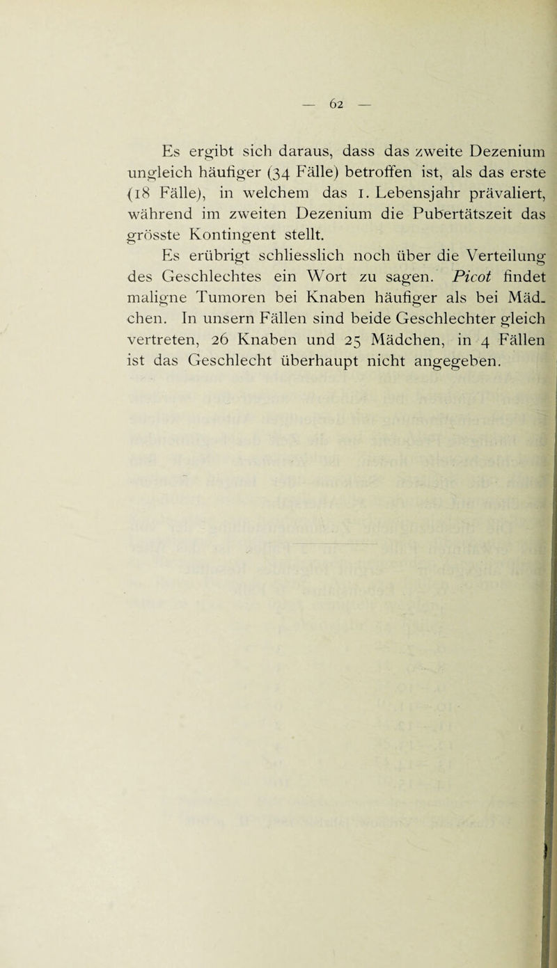 Es ergibt sich daraus, dass das zweite Dezenium ungleich häufiger (34 Fälle) betroffen ist, als das erste {18 Fälle), in welchem das 1. Lebensjahr prävaliert, während im zweiten Dezenium die Pubertätszeit das grösste Kontingent stellt. Es erübrigt schliesslich noch über die Verteilung des Geschlechtes ein Wort zu sagen. Picot findet maligne Tumoren bei Knaben häufiger als bei Mäd_ chen. In unsern Fällen sind beide Geschlechter gleich vertreten, 26 Knaben und 25 Mädchen, in 4 Fällen ist das Geschlecht überhaupt nicht angegeben.
