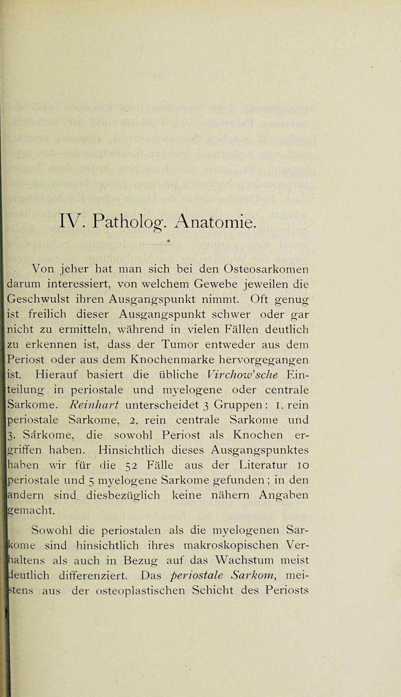 # : . Von jeher hat man sich bei den Osteosarkomen | darum interessiert, von welchem Gewebe jeweilen die Geschwulst ihren Ausgangspunkt nimmt. Oft genug ist freilich dieser Ausgangspunkt schwer oder gar nicht zu ermitteln, während in vielen Fällen deutlich tzu erkennen ist, dass der Tumor entweder aus dem IPeriost oder aus dem Knochenmarke hervorgegangen ist. Hierauf basiert die übliche Virchow’sehe Ein¬ teilung in periostale und myelogene oder centrale [Sarkome. Reinhart unterscheidet 3 Gruppen: 1. rein jperiostale Sarkome, 2. rein centrale Sarkome und 13. Sarkome, die sowohl Periost als Knochen er- 1 griffen haben. Hinsichtlich dieses Ausgangspunktes [haben wir für die 52 Fälle aus der Literatur 10 jperiostale und 5 myelogene Sarkome gefunden; in den Sandern sind diesbezüglich keine nähern Angaben ■gemacht. Sowohl die periostalen als die myelogenen Sar- jkome sind hinsichtlich ihres makroskopischen Ver- [haltens als auch in Bezug auf das Wachstum meist ■deutlich differenziert. Das periostale Sarkom, mei¬ stens aus der osteoplastischen Schicht des Periosts t