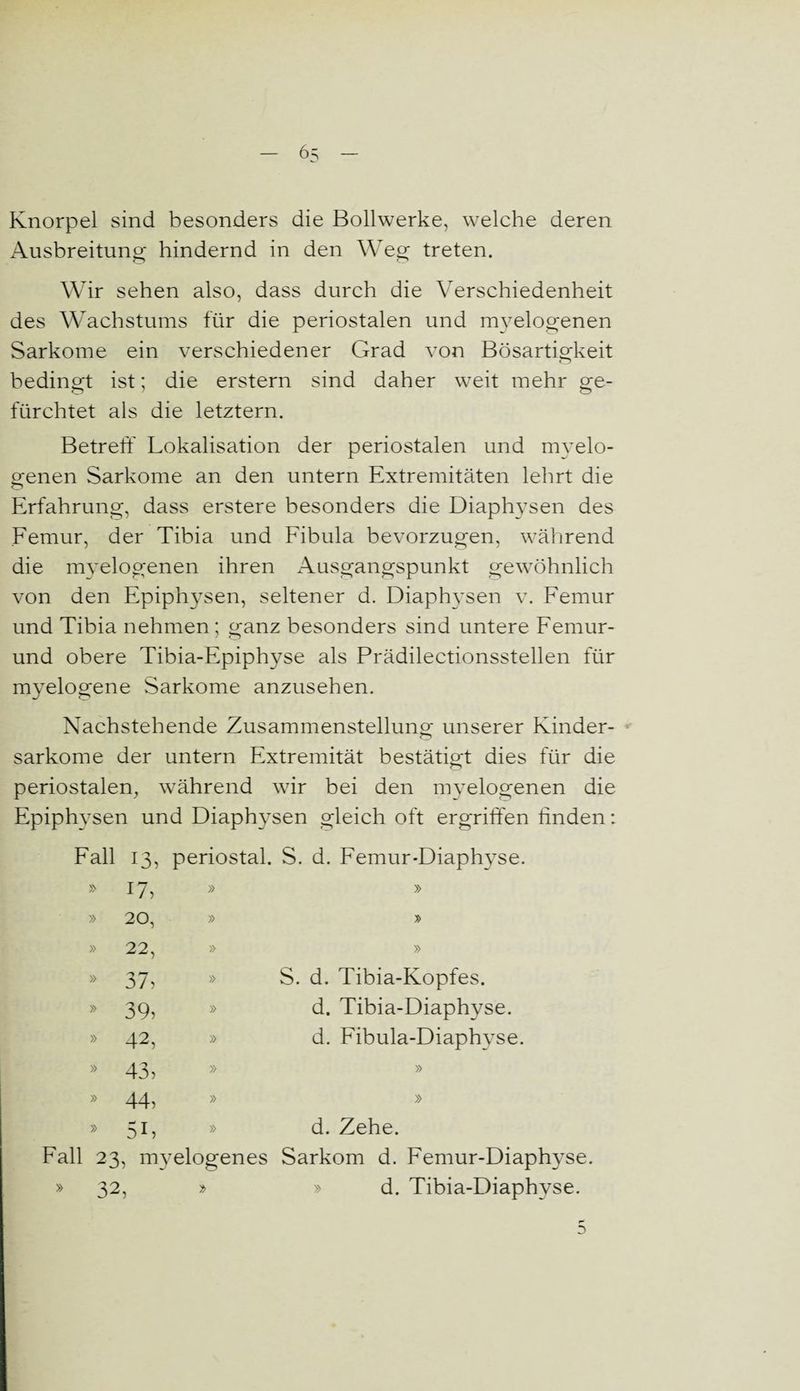 Knorpel sind besonders die Bollwerke, welche deren Ausbreitung hindernd in den Weg treten. Wir sehen also, dass durch die Verschiedenheit des Wachstums für die periostalen und myelogenen Sarkome ein verschiedener Grad von Bösartigkeit bedingt ist; die erstem sind daher weit mehr ge¬ fürchtet als die letztem. Betreff Lokalisation der periostalen und myelo¬ genen Sarkome an den untern Extremitäten lehrt die O Erfahrung, dass erstere besonders die Diaphysen des Femur, der Tibia und Fibula bevorzugen, während die mvelogenen ihren Ausgangspunkt gewöhnlich von den Epiphysen, seltener d. Diaphysen v. Femur und Tibia nehmen ; ganz besonders sind untere Femur- und obere Tibia-Epiphyse als Prädilectionsstellen für myelogene Sarkome anzusehen. Nachstehende Zusammenstellung unserer Kinder- sarkome der untern Extremität bestätigt dies für die periostalen, während wir bei den myelogenen die Epiphysen und Diaphysen gleich oft ergriffen linden: Fall 13, periostal. S. d. Femur-Diaphyse. 17, » » » 20, » » 22, » » » 37, » S. d. Tibia-Kopfes. » 39, » d. Tibia-Diaphyse. » 42, » d. Fibula-Diaphyse. * 43, » » 44, » » 51» » d. Zehe. 23, myelogenes Sarkom d. Femur-Diaphyse 32, d. Tibia-Diaphyse. 5