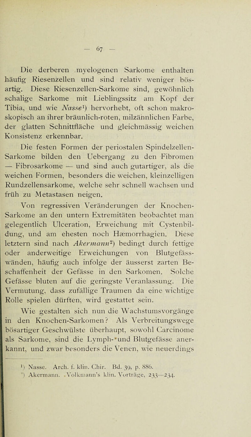 Die derberen .myelogenen Sarkome enthalten häufig Riesenzellen und sind relativ weniger bös- artig. Diese Riesenzellen-Sarkome sind, gewöhnlich schalige Sarkome mit Lieblingssitz am Kopf der Tibia, und wie Nasse1) hervorhebt, oft schon makro¬ skopisch an ihrer bräunlich-roten, milzännlichen Farbe, der glatten Schnittfläche und gleichmässig weichen Konsistenz erkennbar. Die festen Formen der periostalen Spindelzellen- Sarkome bilden den Uebergang zu den Fibromen — Fibrosarkome — und sind auch gutartiger, als die weichen Formen, besonders die weichen, kleinzelligen Rundzellensarkome, welche sehr schnell wachsen und früh zu Metastasen neigen. Von regressiven Veränderungen der Knochen- Sarkome an den untern Extremitäten beobachtet man gelegentlich Ulceration, Erweichung mit Cystenbil¬ dung, und am ehesten noch Haemorrhagien. Diese letztem sind nach Akermann2) bedingt durch fettige oder anderweitige Erweichungen von Blutgefäss¬ wänden, häufig auch infolge der äusserst zarten Be¬ schaffenheit der Gefässe in den Sarkomen. Solche Gefässe bluten auf die geringste Veranlassung. Die Vermutung, dass zufällige Traumen da eine wichtige Rolle spielen dürften, wird gestattet sein. Wie gestalten sich nun die Wachstumsvorgänge in den Knochen-Sarkomen? Als Verbreitungswege bösartiger Geschwülste überhaupt, sowohl Carcinome als Sarkome, sind die Lymph-*und Blutgefässe aner- | kannt, und zwar besonders die Venen, wie neuerdings ! ]) Nasse. Arch. f. klm. Chir. Bd. 39, p. 886. ’) Akermann. Volkmann’s klm. Vorträge, 233—234.