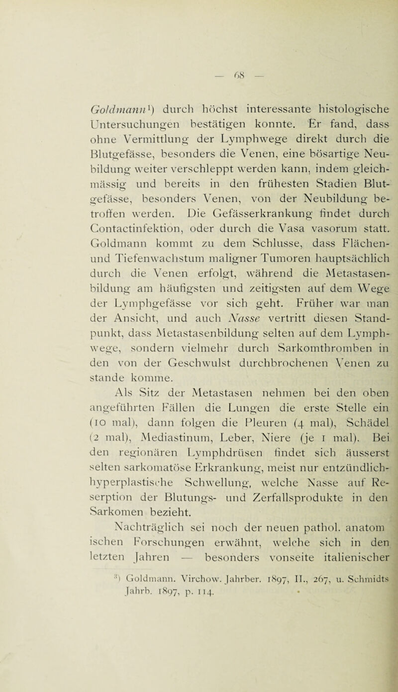 Goldmann1) durch höchst interessante histologische Untersuchungen bestätigen konnte. Er fand, dass ohne Vermittlung der Lymphwege direkt durch die Blutgefässe, besonders die Venen, eine bösartige Neu¬ bildung weiter verschleppt werden kann, indem gleich- mässig und bereits in den frühesten Stadien Blut- gefässe, besonders Venen, von der Neubildung be¬ troffen werden. Die Gefässerkrankung findet durch Contactinfektion, oder durch die Vasa vasorum statt. Goldmann kommt zu dem Schlüsse, dass Flächen- und Tiefenwachstum maligner Tumoren hauptsächlich durch die Venen erfolgt, während die Metastasen¬ bildung am häufigsten und zeitigsten auf dem Wege der Lymphgefässe vor sich geht. Früher war man der Ansicht, und auch Nasse vertritt diesen Stand¬ punkt, dass Metastasenbildung selten auf dein Lymph¬ wege, sondern vielmehr durch Sarkomthromben in den von der Geschwulst durchbrochenen Venen zu stände komme. Als Sitz der Metastasen nehmen bei den oben angeführten Fällen die Lungen die erste Stelle ein (io mal), dann folgen die Pleuren (4 mal), Schädel (2 mal), Mediastinum, Leber, Niere (je 1 mal). Bei den regionären Lymphdrüsen findet sich äusserst selten sarkomatöse Erkrankung, meist nur entzündlich- hyperplastische Schwellung, welche Nasse auf Re- serption der Blutungs- und Zerfallsprodukte in den Sarkomen bezieht. Nachträglich sei noch der neuen pathol. anatom ischen Forschungen erwähnt, welche sich in den letzten Jahren — besonders vonseite italienischer :fi Goldmann. Virchow. Jahrber. 1897, II., 267, u. Schmidts Jahrb. 1897, p. 114.