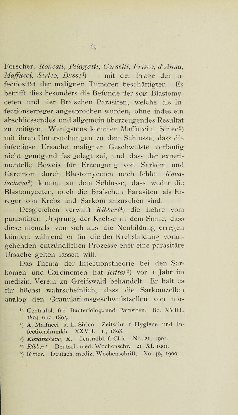 Forscher, Roncali, Pelagatti, Corselli, Frisco, d’Anna, Maffncci, Sirleo, Busse1) — mit der Frage der In- fectiosität der malignen Tumoren beschäftigten. Es betrifft dies besonders die Befunde der sog. Blastomy- ceten und der Bra’schen Parasiten, welche als In- fectionserreger angesprochen wurden, ohne indes ein abschliessendes und allgemein überzeugendes Resultat zu zeitigen. Wenigstens kommen Maffucci u. Sirleo2) mit ihren Untersuchungen zu dem Schlüsse, dass die infectiöse Ursache maligner Geschwülste vorläufig nicht genügend festgelegt sei, und dass der experi¬ mentelle Beweis für Erzeugung; von Sarkom und Carcinom durch Blastomyceten noch fehle. Kova- tscheva3) kommt zu dem Schlüsse, dass weder die Blastomyceten, noch die Bra’schen Parasiten als Er¬ reger von Krebs und Sarkom anzusehen sind. Desgleichen verwirft RibberP) die Lehre vom parasitären Ursprung der Krebse in dem Sinne, dass diese niemals von sich aus die Neubildung erregen können, während er für die der Krebsbildung voran¬ gehenden entzündlichen Prozesse eher eine parasitäre Ursache gelten lassen will. Das Thema der Infectionstheorie bei den Sar¬ komen und Carcinomen hat Ritter5) vor I Jahr im medizin. Verein zu Greifswald behandelt. Er hält es für höchst wahrscheinlich, dass die Sarkomzellen analog den Granulationsgeschwulstzellen von nor- J) Centralbl. für Bacteriolog* und Parasiten. Bd. XVIII., 1894 und 1895. 2) A. Maffucci u. L. Sirleo. Zeitschr. f. Hygiene und In- fectionskrankh. XXVII. 1., 1898. 3) Kovatscheva, K. Centralbl. f. Chir. No. 21, 1901. 4) Ribbert. Deutsch, med. Wochenschr. 21. XI. 1901. 5) Ritter. Deutsch, mediz, Wochenschrift. No. 49, 1900.