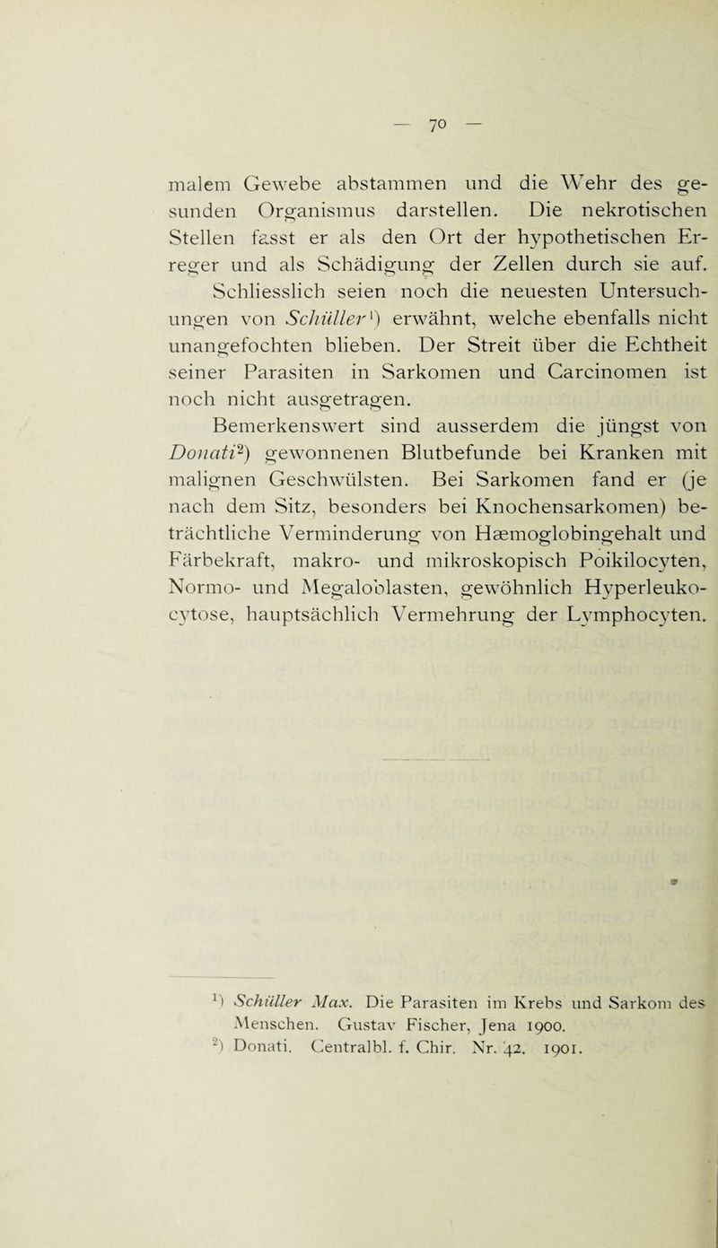 malem Gewebe abstammen und die Wehr des ge¬ sunden Organismus darstellen. Die nekrotischen Stellen fasst er als den Ort der hypothetischen Er¬ reger und als Schädigung der Zellen durch sie auf. Schliesslich seien noch die neuesten Untersuch¬ ungen von Schüllerl) erwähnt, welche ebenfalls nicht unangefochten blieben. Der Streit über die Echtheit seiner Parasiten in Sarkomen und Carcinomen ist noch nicht ausgetragen. Bemerkenswert sind ausserdem die jüngst von Donati2) gewonnenen Blutbefunde bei Kranken mit malignen Geschwülsten. Bei Sarkomen fand er (je nach dem Sitz, besonders bei Knochensarkomen) be¬ trächtliche Verminderung von Haemoglobingehalt und Färbekraft, makro- und mikroskopisch Poikilocyten, Normo- und Megaloblasten, gewöhnlich Hvperleuko- cvtose, hauptsächlich Vermehrung der Lymphocyten. Ü Schüller Max. Die Parasiten im Krebs und Sarkom des- Menschen. Gustav Fischer, Jena 1900. 2) Donati. Centralbl. f. Chir. Nr. '42. 1901.