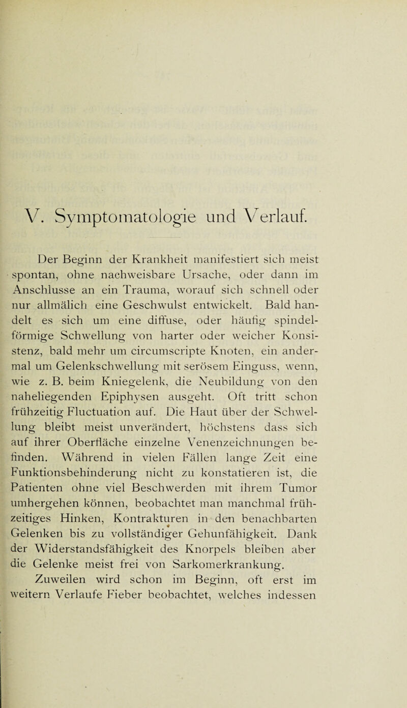 V. Symptomatologie und Verlauf. Der Beginn der Krankheit manifestiert sich meist spontan, ohne nachweisbare Ursache, oder dann im Anschlüsse an ein Trauma, worauf sich schnell oder nur allmälich eine Geschwulst entwickelt. Bald han¬ delt es sich um eine diffuse, oder häutig spindel¬ förmige Schwellung von harter oder weicher Konsi¬ stenz, bald mehr um circumscripte Knoten, ein ander¬ mal um Gelenkschwellung mit serösem Einguss, wenn, wie z. B. beim Kniegelenk, die Neubildung von den naheliegenden Epiphysen ausgeht. Oft tritt schon frühzeitig Fluctuation auf. Die Haut über der Schwel¬ lung bleibt meist unverändert, höchstens dass sich auf ihrer Oberfläche einzelne Venenzeichnungen be¬ finden. Während in vielen Fällen lange Zeit eine Funktionsbehinderung nicht zu konstatieren ist, die Patienten ohne viel Beschwerden mit ihrem Tumor umhergehen können, beobachtet man manchmal früh¬ zeitiges Hinken, Kontrakturen in den benachbarten Gelenken bis zu vollständiger Gehunfähigkeit. Dank der Widerstandsfähigkeit des Knorpels bleiben aber die Gelenke meist frei von Sarkomerkrankung. Zuweilen wird schon im Beginn, oft erst im weitern Verlaufe Fieber beobachtet, welches indessen