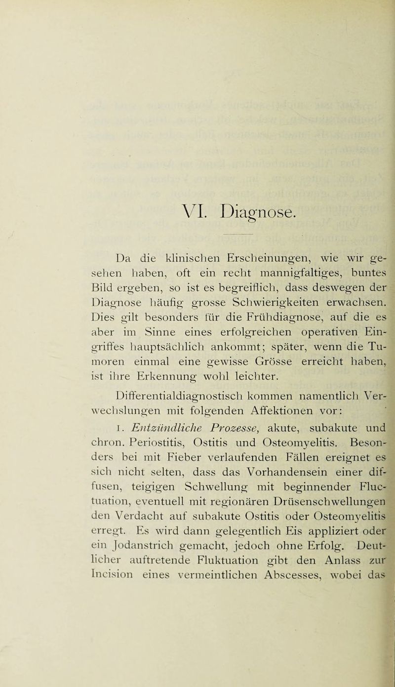 Da die klinischen Erscheinungen, wie wir ge¬ sehen haben, oft ein recht mannigfaltiges, buntes Bild ergeben, so ist es begreiflich, dass deswegen der Diagnose häufig grosse Schwierigkeiten erwachsen. Dies gilt besonders für die Frühdiagnose, auf die es aber im Sinne eines erfolgreichen operativen Ein¬ griffes hauptsächlich ankommt; später, wenn die Tu¬ moren einmal eine gewisse Grösse erreicht haben, ist ihre Erkennung wohl leichter. Differentialdiagnostisch kommen namentlich Ver¬ wechslungen mit folgenden Affektionen vor: i. Entzündliche Prozesse, akute, subakute und chron. Periostitis, Ostitis und Osteomyelitis. Beson¬ ders bei mit Fieber verlaufenden Fällen ereignet es sich nicht selten, dass das Vorhandensein einer dif¬ fusen, teigigen Schwellung mit beginnender Fluc- tuation, eventuell mit regionären Drüsenschwellungen den Verdacht auf subakute Ostitis oder Osteomyelitis erregt. Es wird dann gelegentlich Eis appliziert oder ein Jodanstrich gemacht, jedoch ohne Erfolg. Deut¬ licher auftretende Fluktuation gibt den Anlass zur Incision eines vermeintlichen Abscesses, wobei das