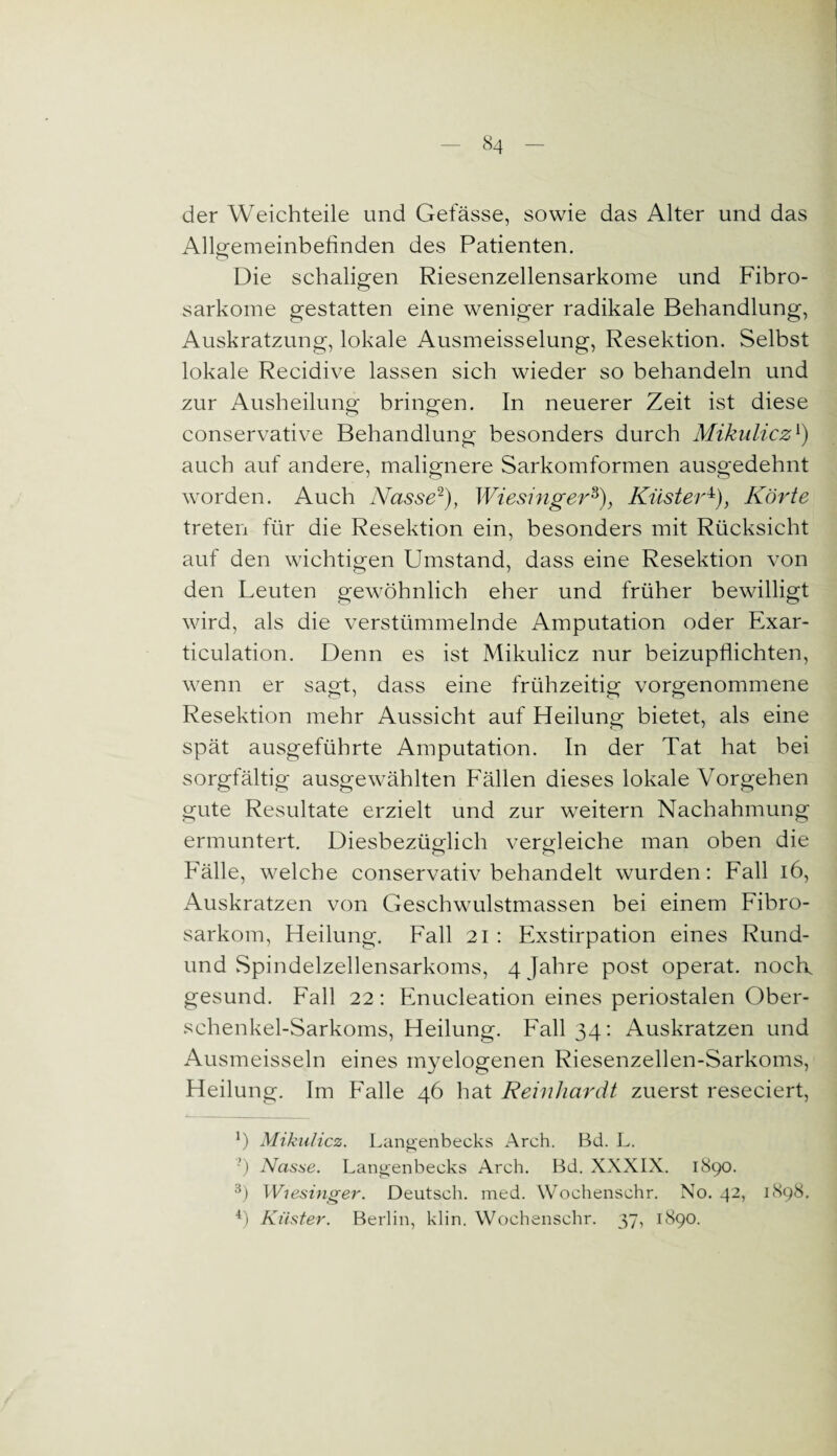 der Weichteile und Gefässe, sowie das Alter und das Allgemeinbefinden des Patienten. Die schaligen Riesenzellensarkome und Fibro- sarkome gestatten eine weniger radikale Behandlung, Auskratzung, lokale Ausmeisselung, Resektion. Selbst lokale Recidive lassen sich wieder so behandeln und zur Ausheilung- bringen. In neuerer Zeit ist diese conservative Behandlung besonders durch Mikulicz1) auch auf andere, malignere Sarkomformen ausgedehnt worden. Auch Nasse2 3), Wiesinger8), Küster4), Körte treten für die Resektion ein, besonders mit Rücksicht auf den wichtigen Umstand, dass eine Resektion von den Leuten gewöhnlich eher und früher bewilligt wird, als die verstümmelnde Amputation oder Exar- ticulation. Denn es ist Mikulicz nur beizupflichten, wenn er sagt, dass eine frühzeitig vorgenommene Resektion mehr Aussicht auf Heilung bietet, als eine spät ausgeführte Amputation. In der Tat hat bei sorgfältig ausgewählten Fällen dieses lokale Vorgehen gute Resultate erzielt und zur weitern Nachahmung ermuntert. Diesbezüglich vergleiche man oben die Fälle, welche conservativ behandelt wurden: Fall 16, Auskratzen von Geschwulstmassen bei einem Fibro- sarkom, Heilung. Fall 21 : Exstirpation eines Rund- und Spindelzellensarkoms, 4 Jahre post operat. nock gesund. Fall 22: Enucleation eines periostalen Ober¬ schenkel-Sarkoms, Heilung. Fall 34: Auskratzen und Ausmeisseln eines myelogenen Riesenzellen-Sarkoms, Heilung. Im Falle 46 hat Reinhardt zuerst reseciert, Mikulicz. Langenbecks Arch. Bd. L. ') Nasse. Langenbecks Arch. Bd. XXXIX. 1890. 3) Wiesinger. Deutsch, med. Wochenschr. No. 42, 1898. 4) Küster. Berlin, klin. Wochenschr. 37, 1890.