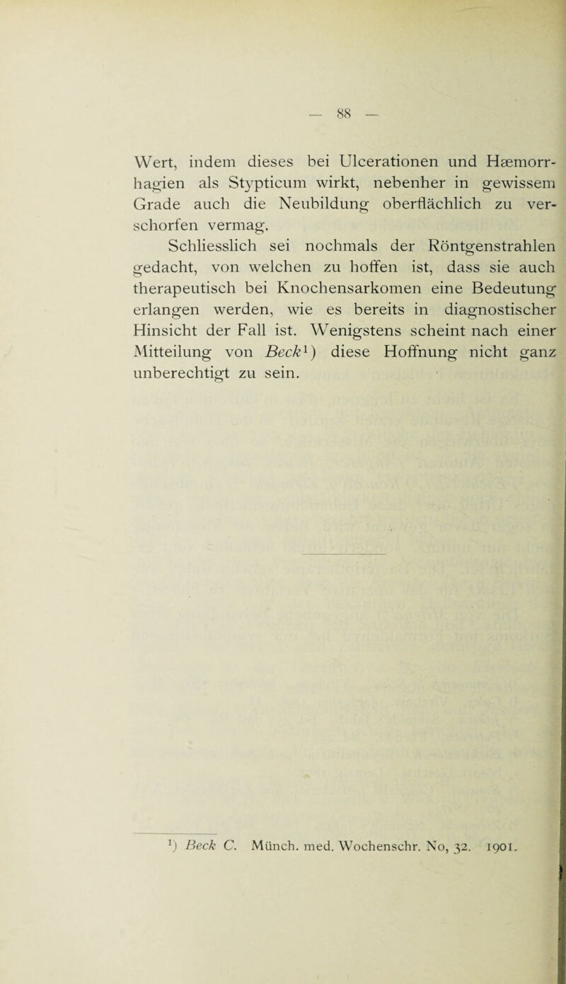 Wert, indem dieses bei Ulcerationen und Haemorr- hagien als Stypticum wirkt, nebenher in gewissem Grade auch die Neubildung oberflächlich zu ver- schorfen vermag. Schliesslich sei nochmals der Röntgenstrahlen gedacht, von welchen zu hoffen ist, dass sie auch therapeutisch bei Knochensarkomen eine Bedeutung erlangen werden, wie es bereits in diagnostischer Hinsicht der Fall ist. Wenigstens scheint nach einer Mitteilung von Beck1) diese Hoffnung nicht ganz unberechtigt zu sein. J) Beck C. Münch, med. Wochenschr. No, 32. 1901,