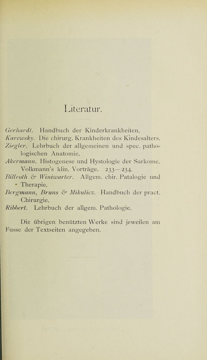 Literatur. Gerhardt. Handbuch der Kinderkrankheiten. Karewsky. Die Chirurg. Krankheiten des Kindesalters. Ziegler. Lehrbuch der allgemeinen und spec. patho¬ logischen Anatomie. Akermann. Histogenese und Hystologie der Sarkome. Volkmann’s klin. Vorträge. 233 — 234. Billroth & Winiwarter. Allgem. chir. Patalogie und * Therapie. Bergmann, Bruns &f Mikulicz. Handbuch der pract. Chirurgie. Ribbert. Lehrbuch der allgem. Pathologie. Die übrigen benützten Werke sind jeweilen am Fusse der Textseiten angegeben.