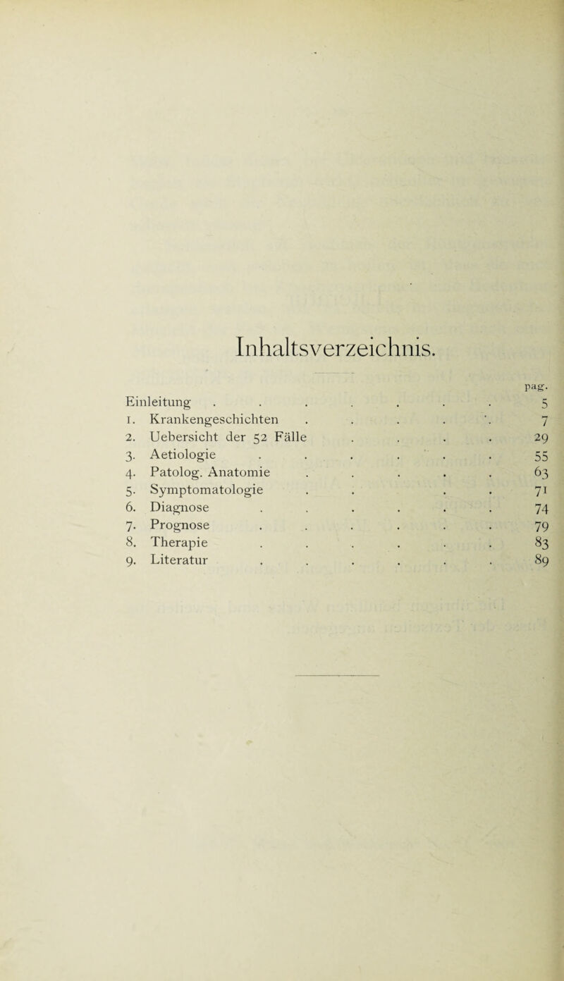 Inhaltsverzeichnis. Einleitung 1. Krankengeschichten 2. Uebersicht der 52 Fälle 3. Aetiologie 4. Patolog. Anatomie 5. Symptomatologie 6. Diagnose 7. Prognose 8. Therapie 9. Literatur pag. 5 7 29 55 63 7i 74 79 83 89