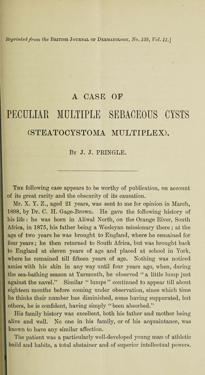 Reprinted from the British Journal of Dermatology, No, 132, Vol, 22.] A CASE OF PECULIAR MULTIPLE SEBACEOUS CYSTS (STEATOCYSTOMA MULTIPLEX). By J. J. PRINGLE. The following case appears to be worthy of publication, on account of its great rarity and the obscurity of its causation. Mr. X. Y. Z., aged 21 years, was sent to me for opinion in March, 1898, by Dr. C. H. Gage-Brown. He gave the following history of his life : he was born in Aliwal North, on the Orange River, South Africa, in 1875, his father being a Wesleyan missionary there ; at the age of two years he was brought to England, where he remained for four years; he then returned to South Africa, but was brought back to England at eleven years of age and placed at school in York, where he remained till fifteen years of age.. Nothing was noticed amiss with his skin in any way until four years ago, when, during the sea-bathing season at Yarmouth, he observed “a little lump just against the navel.” Similar “ lumps ” continued to appear till about eighteen months before coming under observation, since which time he thinks their number has diminished, some having suppurated, but others, he is confident, having simply “been absorbed.” His family history was excellent, both his father and mother being ! alive and well. No one in his family, or of his acquaintance, was known to have any similar affection. The patient was a particularly well-developed young man of athletic build and habits, a total abstainer and of superior intellectual powers.