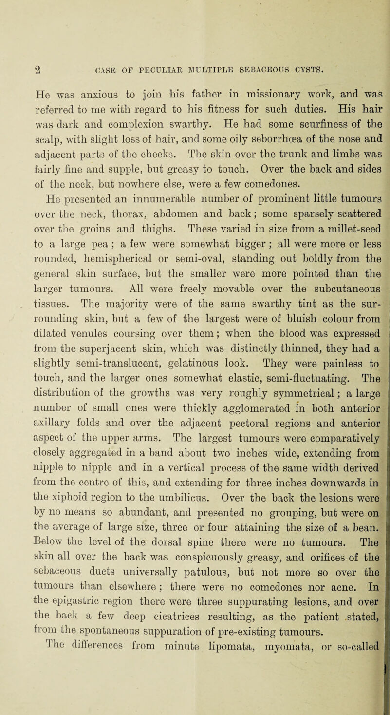 He was anxious to join his father in missionary work, and was referred to me with regard to his fitness for such duties. His hair was dark and complexion swarthy. He had some scurfiness of the scalp, with slight loss of hair, and some oily seborrhoea of the nose and adjacent parts of the cheeks. The skin over the trunk and limbs was fairly fine and supple, but greasy to touch. Over the back and sides of the neck, but nowhere else, were a few comedones. He presented an innumerable number of prominent little tumours over the neck, thorax, abdomen and back; some sparsely scattered over the groins and thighs. These varied in size from a millet-seed to a large pea ; a few were somewhat bigger ; all were more or less rounded, hemispherical or semi-oval, standing out boldly from the general skin surface, but the smaller were more pointed than the larger tumours. All were freely movable over the subcutaneous tissues. The majority were of the same swarthy tint as the sur¬ rounding skin, but a few of the largest were of bluish colour from dilated venules coursing over them; when the blood was expressed from the superjacent skin, which was distinctly thinned, they had a slightly semi-translucent, gelatinous look. They were painless to touch, and the larger ones somewhat elastic, semi-fluctuating. The distribution of the growths was very roughly symmetrical; a large number of small ones were thickly agglomerated in both anterior axillary folds and over the adjacent pectoral regions and anterior aspect of the upper arms. The largest tumours were comparatively closely aggregated in a band about two inches wide, extending from nipple to nipple and in a vertical process of the same width derived ! from the centre of this, and extending for three inches downwards in the xiphoid region to the umbilicus. Over the back the lesions were by no means so abundant, and presented no grouping, but were on the average of large size, three or four attaining the size of a bean. Below the level of the dorsal spine there were no tumours. The skin all over the back was conspicuously greasy, and orifices of the sebaceous ducts universally patulous, but not more so over the tumours than elsewhere ; there were no comedones nor acne. In ! the epigastric region there were three suppurating lesions, and over the back a few deep cicatrices resulting, as the patient stated, from the spontaneous suppuration of pre-existing tumours. The differences from minute lipomata, myomata, or so-called