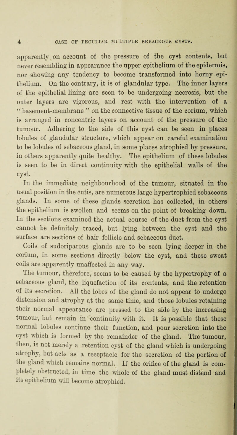 apparently on account of the pressure of the cyst contents, but never resembling in appearance the upper epithelium of the epidermis, nor showing any tendency to become transformed into horny epi¬ thelium. On the contrary, it is of glandular type. The inner layers of the epithelial lining are seen to be undergoing necrosis, but the outer layers are vigorous, and rest wTith the intervention of a “ basement-membrane ” on the connective tissue of the corium, which is arranged in concentric layers on account of the pressure of the tumour. Adhering to the side of this cyst can be seen in places lobules of glandular structure, which appear on careful examination to be lobules of sebaceous gland, in some places atrophied by pressure, in others apparently quite healthy. The epithelium of these lobules is seen to be in direct continuity with the epithelial walls of the cyst. In the immediate neighbourhood of the tumour, situated in the usual position in the cutis, are numerous large hypertrophied sebaceous glands. In some of these glands secretion has collected, in others the epithelium is swollen and seems on the point of breaking down. In the sections examined the actual course of the duct from the cyst cannot be definitely traced, but lying between the cyst and the surface are sections of hair follicle and sebaceous duct. Coils of sudoriparous glands are to be seen lying deeper in the corium, in some sections directly below the cyst, and these sweat coils are apparently unaffected in any way. The tumour, therefore, seems to be caused by the hypertrophy of a sebaceous gland, the liquefaction of its contents, and the retention of its secretion. All the lobes of the gland do not appear to undergo distension and atrophy at the same time, and those lobules retaining their normal appearance are pressed to the side by the increasing tumour, but remain in continuity with it. It is possible that these normal lobules continue their function, and pour secretion into the cyst which is formed by the remainder of the gland. The tumour, then, is not merely a retention cyst of the gland which is undergoing atrophy, but acts as a receptacle for the secretion of the portion of the gland which remains normal. If the orifice of the gland is com¬ pletely obstructed, in time the whole of the gland must distend and its epithelium will become atrophied.