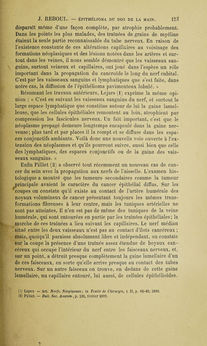 disparaît môme d’une façon complète, par atrophie probablement. Dans les points les plus malades, des traînées de grains de myéline étaient la seule partie reconnaissable du tube nerveux. En raison de l’existence constante de ces altérations capillaires au voisinage des formations néoplasiques et des lésions notées dans les artères et sur¬ tout dans les veines, il nous semble démontré que les vaisseaux san¬ guins, surtout veineux et capillaires, ont joué dans l’espèce un rôle important dans la propagation du cancroïde le long du nerf cubital. C’est par les vaisseaux sanguins et lymphatiques que s’est faite, dans notre cas, la diffusion de l’épithélioma pavimenteux lobulé. » Résumant les travaux antérieurs, Lejars (1) exprime la meme opi¬ nion : « C’est en suivant les vaisseaux sanguins du nerf, et surtout le large espace lymphatique que constitue autour de lui la gaine lamel- leuse, que les cellules épithéliales remontent au loin, atrophient par compression les fascicules nerveux. Un fait important, c’est que le néoplasme propagé demeure longtemps encapsulé dans la gaine ner¬ veuse; plus tard et par places il la rompt et se diffuse dans les espa¬ ces conjonctifs ambiants. Voilà donc une nouvelle voie ouverte à l’ex¬ tension des néoplasmes et qu’ils pourront suivre, aussi bien que celle des lymphatiques, des espaces conjonctifs ou de la gaine des vais¬ seaux sanguins. » Enfin Pilliet (2) a observé tout récemment un nouveau cas de can¬ cer du sein avec la propagation aux nerfs de l’aisselle. L’examen his¬ tologique a montré que les tumeurs secondaires comme la tumeur principale avaient le caractère du cancer épithélial diffus. Sur les ' coupes on constate qu’il existe au contact de l’artère humérale des noyaux volumineux de cancer présentant toujours les mêmes trans¬ formations fibreuses à leur centre, mais les tuniques artérielles ne sont pas atteintes. 11 n’en est pas de même des tuniques de la veine humérale, qui sont entourées en partie par les traînées épithéliales; la marche de ces traînées a lieu suivant les capillaires. Le nerf médian situé entre les deux vaisseaux n’est pas au contact d’îlots cancéreux ; mais, quoiqu’il paraisse absolument libre et indépendant, on constate sur la coupe la présence d’une traînée assez étendue de boyaux can¬ céreux qui occupe l’intérieur du nerf entre les faisceaux nerveux, et, sur un point, a détruit presque complètement la gaine lamellaire d’un de ces faisceaux, en sorte qu’elle arrive presque au contact des tubes nerveux. Sur un autre faisceau on trouve, en dedans de cette gaine lamellaire, un capillaire entouré, lui aussi, de cellules épithélioïdes. (1) Lejars — Art. Nerf*; Néoplasmes ; in Traité de Chirurgie, t II, p. 82-83, 1890.