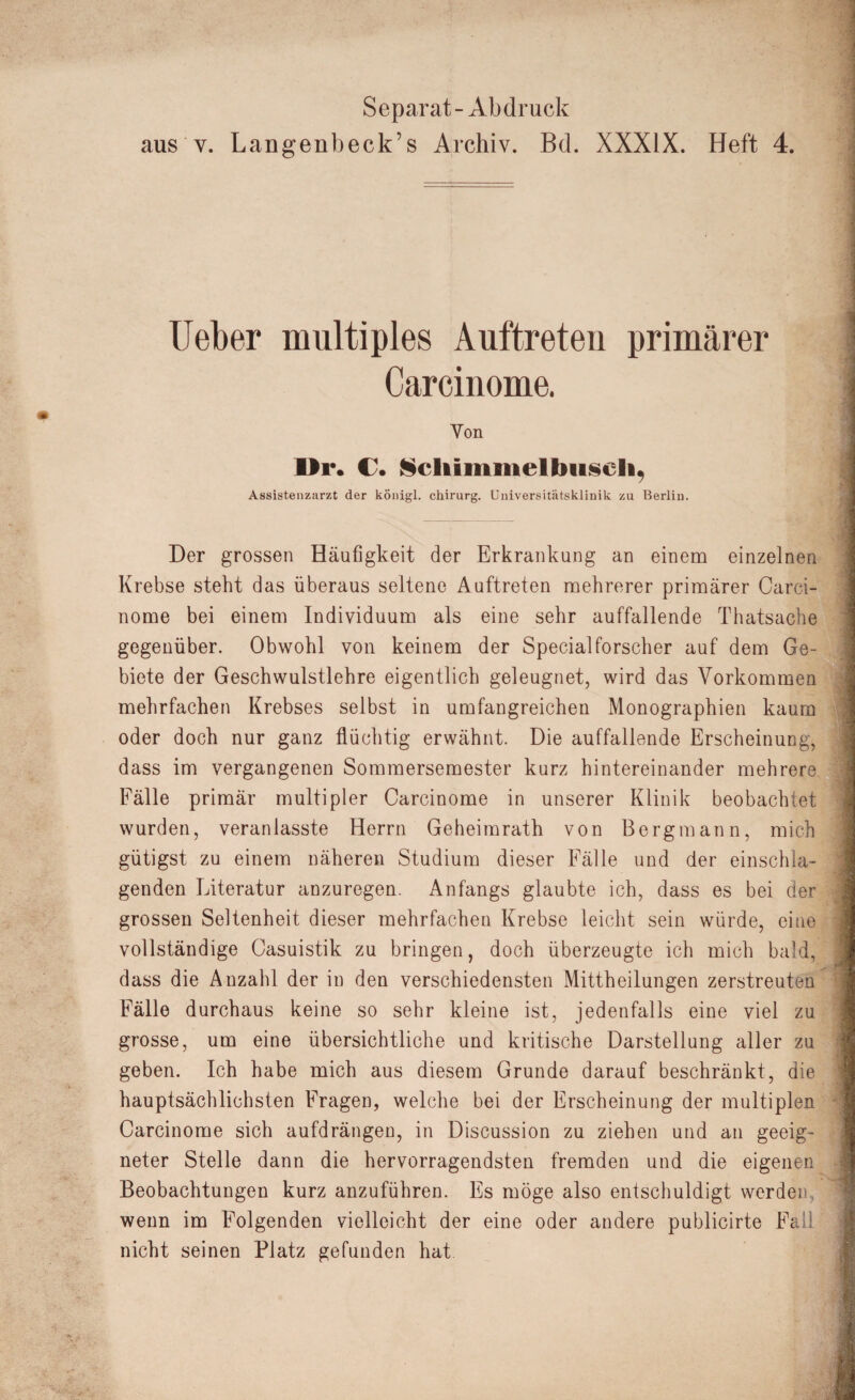 Separat - Abdruck aus v. Langenbeck’s Archiv. Bd. XXXIX. Heft 4. lieber multiples Auftreten primärer Carcinome. Von Ur. C. Scliimineltmseli, Assistenzarzt der kÖnigl. Chirurg. Universitätsklinik zu Berlin. Der grossen Häufigkeit der Erkrankung an einem einzelnen Krebse steht das überaus seltene Auftreten mehrerer primärer Carci¬ nome bei einem Individuum als eine sehr auffallende Thatsache gegenüber. Obwohl von keinem der Special forscher auf dem Ge¬ biete der Geschwulstlehre eigentlich geleugnet, wird das Vorkommen mehrfachen Krebses selbst in umfangreichen Monographien kaum oder doch nur ganz flüchtig erwähnt. Die auffallende Erscheinung, dass im vergangenen Sommersemester kurz hintereinander mehrere Fälle primär multipler Carcinome in unserer Klinik beobachtet wurden, veranlasste Herrn Geheimrath von Bergmann, mich gütigst zu einem näheren Studium dieser Fälle und der einschla¬ genden Literatur anzuregen. Anfangs glaubte ich, dass es bei der grossen Seltenheit dieser mehrfachen Krebse leicht sein würde, eine vollständige Casuistik zu bringen, doch überzeugte ich mich bald, dass die Anzahl der in den verschiedensten Mittheilungen zerstreuten Fälle durchaus keine so sehr kleine ist, jedenfalls eine viel zu grosse, um eine übersichtliche und kritische Darstellung aller zu geben. Ich habe mich aus diesem Grunde darauf beschränkt, die hauptsächlichsten Fragen, welche bei der Erscheinung der multiplen Carcinome sich aufdrängen, in Discussion zu ziehen und an geeig¬ neter Stelle dann die hervorragendsten fremden und die eigenen Beobachtungen kurz anzuführen. Es möge also entschuldigt werden wenn im Folgenden vielleicht der eine oder andere publicirte Fall nicht seinen Platz gefunden hat