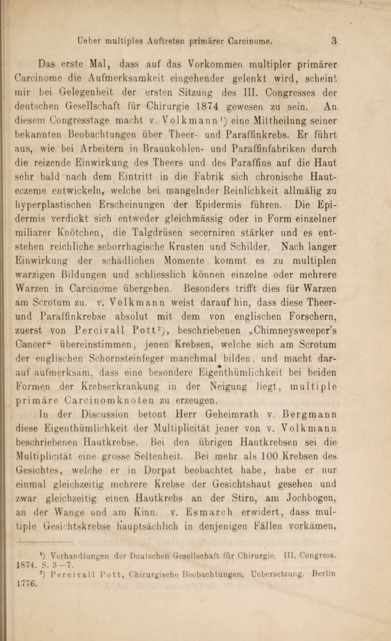 Das erste Mal, dass auf das Vorkommen multipler primärer Carcinome die Aufmerksamkeit eingehender gelenkt wird, scheint mir bei Gelegenheit der ersten Sitzung des III. Congrcsses der deutschen Gesellschaft für Chirurgie 1874 gewesen zu sein. An diesem Congresstage macht v. Volkmann1) eine Mittheilungseiner bekannten Beobachtungen über Theer- und Paraffinkrebs. Er führt aus, wie bei Arbeitern in Braunkohlen- und Paraffinfabriken durch die reizende Einwirkung des Theers und des Paraffins auf die Haut sehr bald nach dem Eintritt in die Fabrik sich chronische Haut- eczeme entwickeln, welche bei mangelnder Reinlichkeit allmälig zu hyperplastischen Erscheinungen der Epidermis führen. Die Epi¬ dermis verdickt sich entweder gleichmässig oder in Form einzelner miliarer Knötchen, die Talgdrüsen secerniren stärker und es ent¬ stehen reichliche seborrhagische Krusten und Schilder. Nach langer Einwirkung der schädlichen Momente kommt es zu multiplen warzigen Bildungen und schliesslich können einzelne oder mehrere Warzen in Carcinome übergehen. Besonders trifft dies für Warzen am Scrotum zu. v. Volk mann weist daraufhin, dass diese Theer- und Paraffinkrebse absolut mit dem von englischen Forschern, zuerst von Percivall Pott2), beschriebenen „Chimneysweeper’s Cancer“ übereinstimmen, jenen Krebsen, welche sich am Scrotum der englischen Schornsteinfeger manchmal bilden, und macht dar¬ auf aufmerksam, dass eine besondere Eigenthümlichkeit bei beiden Formen der Krebserkrankung in der Neigung liegt, multiple primäre Carcinomknoten zu erzeugen. In der Discussion betont Herr Geheimrath v. Bergmann diese Eigenthümlichkeit der Multiplicität jener von v. Volk mann beschriebenen Hautkrebse. Bei den übrigen Hautkrebsen sei die Multiplicität eine grosse Seltenheit. Bei mehr als 100 Krebsen des Gesichtes, welche er in Dorpat beobachtet habe, habe er nur einmal gleichzeitig mehrere Krebse der Gesichtshaut gesehen und zwar gleichzeitig einen Hautkrebs an der Stirn, am Jochbogen, an der Wange und am Kinn. v. Esmarch erwidert, dass mul¬ tiple Gesichtskrebse hauptsächlich in denjenigen Fällen vorkämen, *) Verhandlungen der Deutschen Gesellschaft für Chirurgie. III. Congress. 1874. S. 3-7. 2) Percivall Pott, Chirurgische Beobachtungen. Uebersetzung. Berlin 1776.