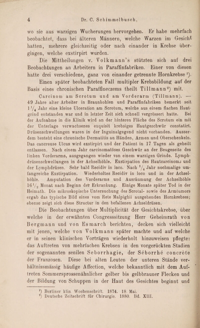 wo sie aus warzigen Wucherungen hervorgehen. Er habe mehrfach beobachtet, dass bei älteren Männern, welche Warzen im Gesicht hatten, mehrere gleichzeitig oder nach einander in Krebse über¬ gingen, welche exstirpirt wurden. Die Mittheilungen v. Volkmann’s stützten sich auf drei Beobachtungen an Arbeitern in Paraffinfabriken. Einer von diesen hatte drei verschiedene, ganz von einander getrennte Hornkrebse 1). Einen später beobachteten Fall multipler Krebsbildung auf der Basis eines chronischen Paraffineczems theilt Tillmann2) mit. Carcinom am Scrotum und am Vorderarm (Tillmann). — 49 Jahre alter Arbeiter in Braunkohlen und Paraffinfabriken bemerkt seit 1 y4 Jahr eine kleine Ulceration am Scrotum, welche aus einem flachen Haut¬ grind entstanden war und in letzter Zeit sich schnell vergrössert hatte. Bei der Aufnahme in die Klinik wird an der hinteren Fläche des Scrotum ein mit der Unterlage verwachsenes exquisit krebsiges Hautgeschwür constatirt. Drüsenschwellungen waren in der Inguinalgegend nicht vorhanden. Ausser¬ dem besteht eine chronische Dermatitis an Händen, Armen und Oberschenkeln. Das cancreuse Ulcus wird exstirpirt und der Patient in 17 Tagen als geheilt entlassen. Nach einem Jahr carcinomatöses Geschwür an der Beugeseite des linken Vorderarms, ausgegangen wieder von einem warzigen Grinde. Lymph- drüsenschwellungen in der Achselhöhle. Exstirpation des Hautcarcinoms und der Lymphdrüsen. Sehr bald Recidiv in loco. Nach y4 Jahr nochmalige um¬ fangreiche Exstirpation. Wiederholtes Recidiv in loco und in der Achsel¬ höhle. Amputation des Vorderarms und Ausräumung der Achselhöhle 16 V2 Monat nach Beginn der Erkrankung. Einige Monate später Tod io der Heimath. Die mikroskopische Untersuchung des Scrotal- sowie des Armtumors ergab das typische Bild eines vom Rete Malpighii ausgehenden Hornkrebses; ebenso zeigt sich diese Structur in den befallenen Achseldrüsen. Die Beobachtungen über Multiplicität der Gesichtskrebse, über welche in der erwähnten Congresssitzung Herr Geheimrath von Bergmann und von Esmarch berichten, decken sich vielleicht mit jenen, welche von Volkmann später machte und auf welche er in seinen klinischen Vorträgen wiederholt hinzuweisen pflegte: das Auftreten von mehrfachen Krebsen in den vorgerückten Stadien der sogenannten senilen Seborrhagie, der Seborrhe concrete der Franzosen. Diese bei alten Leuten der unteren Stände ver- hältnissmässig häufige Affection, welche bekanntlich mit dem Auf¬ treten Sommersprossenähnlicher gelber bis gelbbrauner Flecken und der Bildung von Schuppen in der Haut des Gesichtes beginnt und !) Berliner klin Wochenschrift. 1874. 18. Mai. 2) Deutsche Zeitschrift für Chirurgie. 1880. Bd. XHI.