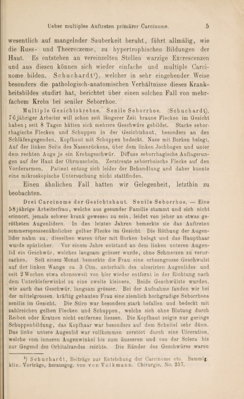 wesentlich auf mangelnder Sauberkeit beruht, führt allmälig, wie die Russ- und Theereczeme, zu hypertrophischen Bildungen der Haut. Es entstehen an vereinzelten Stellen warzige Excrescenzen und aus diesen können sich wieder einfache und multiple Carci¬ nome bilden. Schuchardtl), welcher in sehr eingehender Weise besonders die pathologisch-anatomischen Verhältnisse dieses Krank¬ heitsbildes studirt hat, berichtet über einen solchen Fall von mehr¬ fachem Krebs bei seniler Seborrhoe. Multi p le G esichtskrebse. Senile Seborrhoe. (Sch uch ard t). 7Gjähriger Arbeiter will schon seit längerer Zeit braune Flecken im Gesicht haben; seit 8 Tagen hätten sich mehrere Geschwüre gebildet. Starke sebor- rhagische Flecken und Schuppen in der Gesichtshaut, besonders an den Schläfengegenden. Kopfhaut mit Schuppen bedeckt. Nase mit Borken belegt. Auf der linken Seite des Nasenrückens, über dem linken Jochbogen und unter dem rechten Auge je ein Krebsgeschwür. Diffuse seborrhagische Auflagerun¬ gen auf der Haut der Ohrmuscheln. Zerstreute seborrhoische Flecke auf den Vorderarmen. Patient entzog sich leider der Behandlung und daher konnte eine mikroskopische Untersuchung nicht stattfinden. Einen ähnlichen Fall hatten wir Gelegenheit, letzthin zu beobachten. Drei Carcinome der Gesichtshaut. Senile Seborrhoe. — Eine 58jährige Arbeiterfrau, welche aus gesunder Familie stammt und sich nicht erinnert, jemals schwer krank gewesen zu sein, leidet von jeher an etwas ge- rötbeten Augenlidern, ln den letzten Jahren bemerkte sie das Auftreten sommersprossenähnlicher gelber Flecke im Gesicht. Die Röthung der Augen¬ lider nahm zu, dieselben waren öfter mit Borken belegt und das Haupthaar wurde spärlicher. Vor einem Jahre entstand an dem linken unteren Augen¬ lid ein Geschwür, welches langsam grösser wurde, ohne Schmerzen zu verur¬ sachen. Seit einem Monat bemerkte die Frau eine erbsengrosse Geschwulst auf der linken Wange ca. 3 Ctm. unterhalb des ulcerirten Augenlides und seit 2 Wochen etwa ebensoweit von hier wieder entfernt in der Richtung nach dem Unterkieferwinkel zu eine zweite kleinere. Beide Geschwülste wurden, wie auch das Geschwür, langsam grösser. Bei der Aufnahme fanden wir bei der mittelgrossen, kräftig gebauten Frau eine ziemlich hochgradige Seborrhoea senilis im Gesicht. Die Stirn war besonders stark befallen und bedeckt mit zahlreichen gelben Flecken und Schuppen, welche sich ohne Blutung durch Reiben oder Kratzen nicht entfernen Hessen. Die Kopfhaut zeigte nur geringe Schuppenbildung, das Kopfhaar war besonders auf dem Scheitel sehr dünn. Das linke untere Augenlid war vollkommen zerstört durch eine Ulceration, welche vom inneren Augenwinkel bis zum äusseren und von der Sclera bis zur Gegend des Orbitalrandes reichte. Die Ränder des Geschwüres waren *) Schuchardt, Beiträge zur Entstehung der Carcinome etc. Sammlg. klin. Vorträge, herausgeg. von von Volk mann. Chirurgie. No. 257.