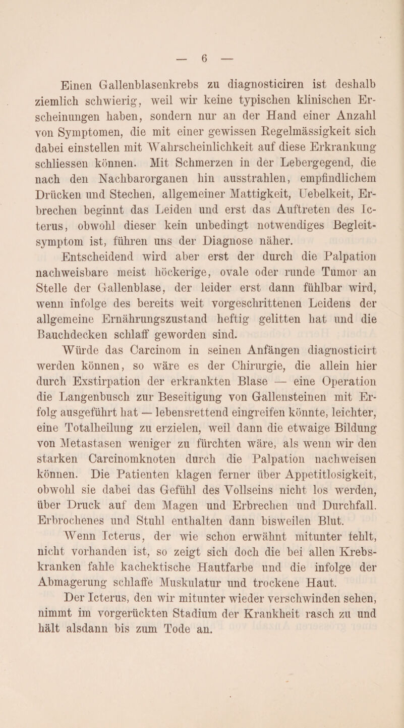 Einen Gallenblasenkrebs zu diagnosticiren ist deshalb ziemlich schwierig, weil wir keine typischen klinischen Er¬ scheinungen haben, sondern nur an der Hand einer Anzahl von Symptomen, die mit einer gewissen Regelmässigkeit sich dabei einstellen mit Wahrscheinlichkeit auf diese Erkrankung schliessen können. Mit Schmerzen in der Lebergegend, die nach den Nachbarorganen hin ausstrahlen, empfindlichem Drücken und Stechen, allgemeiner Mattigkeit, Uebelkeit, Er¬ brechen beginnt das Leiden und erst das Auftreten des Ic¬ terus, obwohl dieser kein unbedingt notwendiges Begleit¬ symptom ist, führen uns der Diagnose näher. Entscheidend wird aber erst der durch die Palpation nachweisbare meist höckerige, ovale oder runde Tumor an Stelle der Gallenblase, der leider erst dann fühlbar wird, wenn infolge des bereits weit vorgeschrittenen Leidens der allgemeine Ernährungszustand heftig gelitten hat und die Bauchdecken schlaff geworden sind. Würde das Carcinom in seinen Anfängen diagnosticirt werden können, so wäre es der Chirurgie, die allein hier durch Exstirpation der erkrankten Blase — eine Operation die Langenbusch zur Beseitigung von Gallensteinen mit Er¬ folg ausgeführt hat — lebensrettend eingreifen könnte, leichter, eine Totalheilung zu erzielen, weil dann die etwaige Bildung von Metastasen weniger zu fürchten wäre, als wenn wir den starken Carcinomknoten durch die Palpation nachweisen können. Die Patienten klagen ferner über Appetitlosigkeit, obwohl sie dabei das Gefühl des Vollseins nicht los werden, über Druck auf dem Magen und Erbrechen und Durchfall. Erbrochenes und Stuhl enthalten dann bisweilen Blut. Wenn Icterus, der wie schon erwähnt mitunter fehlt, nicht vorhanden ist, so zeigt sich doch die bei allen Krebs¬ kranken fahle kachektische Hautfarbe und die infolge der Abmagerung schlaffe Muskulatur und trockene Haut. Der Icterus, den wir mitunter wieder verschwinden sehen, nimmt im vorgerückten Stadium der Krankheit rasch zu und hält alsdann bis zum Tode an.