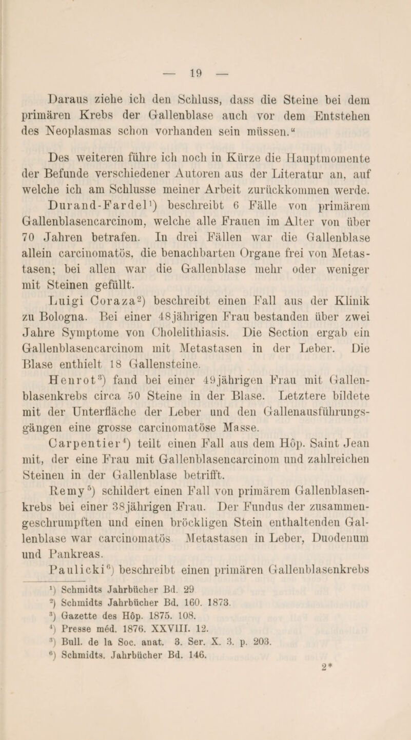 Daraus ziehe ich den Schluss, dass die Steine bei dem primären Krebs der Gallenblase auch vor dem Entstehen des Neoplasmas schon vorhanden sein müssen.“ Des weiteren führe ich noch in Kürze die Hauptmomente der Befunde verschiedener Autoren aus der Literatur an. auf welche ich am Schlüsse meiner Arbeit zurückkommen werde. Durand-Fardel]) beschreibt 6 Fälle von primärem Gallenblasencarcinom, wTelche alle Frauen im Alter von über 70 Jahren betrafen. In drei Fällen war die Gallenblase allein carcinomatös, die benachbarten Organe frei von Metas¬ tasen; bei allen war die Gallenblase mehr oder weniger mit Steinen gefüllt. Luigi Coraza2) beschreibt einen Fall aus der Klinik zu Bologna. Bei einer 48jährigen Frau bestanden über zwei Jahre Symptome von Cholelithiasis. Die Section ergab ein Gallenblasencarcinom mit Metastasen in der Leber. Die Blase enthielt 18 Gallensteine. Henrot3) fand bei einer 49jährigen Frau mit Gallen¬ blasenkrebs circa 50 Steine in der Blase. Letztere bildete mit der Unterfläche der Leber und den Gallenausführungs¬ gängen eine grosse carcinomatöse Masse. Carpentier4) teilt einen Fall aus dem Hop. Saint Jean mit, der eine Frau mit Gallenblasencarcinom und zahlreichen Steinen in der Gallenblase betrifft. Ilemy5) schildert einen Fall von primärem Gallenblasen¬ krebs bei einer 38jährigen Frau. Der Fundus der zusammen¬ geschrumpften und einen bröckligen Stein enthaltenden Gal¬ lenblase war carcinomatös Metastasen in Leber, Duodenum und Pankreas. Paulicki0) beschreibt einen primären Gallenblasenkrebs *) Schmidts Jahrbücher Bd. 29 2) Schmidts Jahrbücher Bd. 160. 1873. s) Gazette des Hop. 1875. 108. 4) Presse med. 1876. XXV1IL 12. 3) Bull, de la Soc. auat. 3. Ser. X. 3. p. 203. 6) Schmidts. Jahrbücher Bd. 146. 2*