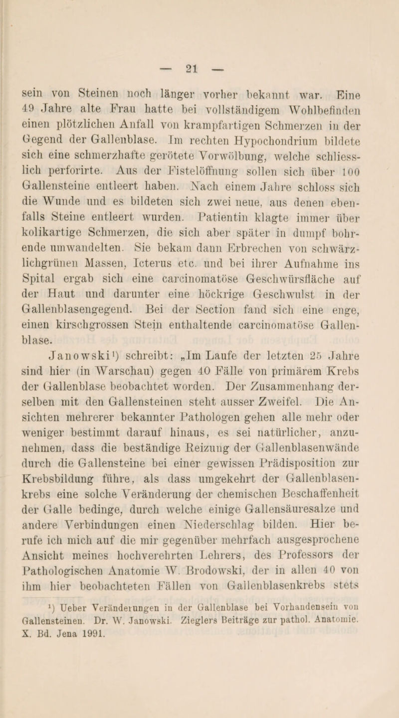 sein von Steinen noch länger vorher bekannt, war. Eine 49 Jahre alte Frau hatte bei vollständigem Wohlbefinden einen plötzlichen Anfall von krampfartigen Schmerzen in der Gegend der Gallenblase. Im rechten Hypochondrium bildete sich eine schmerzhafte gerötete Vorwölbung, welche schliess¬ lich perforirte. Aus der Fistelöffnung sollen sich über 100 Gallensteine entleert haben. Nach einem Jahre schloss sich die Wunde und es bildeten sich zwei neue, aus denen eben¬ falls Steine entleert wurden. Patientin klagte immer über kolikartige Schmerzen, die sich aber später in dumpf bohr¬ ende umwandelten. Sie bekam dann Erbrechen von schwärz¬ lichgrünen Massen, Icterus etc. und bei ihrer Aufnahme ins Spital ergab sich eine carcinomatöse Geschwürsfläche auf der Haut und darunter eine höckrige Geschwulst in der Gallenblasengegend. Bei der Section fand sich eine enge, einen kirschgrossen Stein enthaltende carcinomatöse Gallen¬ blase. Janowski1) schreibt: „Im Laufe der letzten 25 Jahre sind hier (in Warschau) gegen 40 Fälle von primärem Krebs der Gallenblase beobachtet worden. Der Zusammenhang der¬ selben mit den Gallensteinen steht ausser Zweifel. Die An¬ sichten mehrerer bekannter Pathologen gehen alle mehr oder weniger bestimmt darauf hinaus, es sei natürlicher, anzu¬ nehmen, dass die beständige Beizung der Gallenblasenwände durch die Gallensteine bei einer gewissen Prädisposition zur Krebsbildung führe, als dass umgekehrt der Gallenblasen¬ krebs eine solche Veränderung der chemischen Beschaffenheit der Galle bedinge, durch welche einige Gallensäuresalze und andere Verbindungen einen Niederschlag bilden. Hier be¬ rufe ich mich auf die mir gegenüber mehrfach ausgesprochene Ansicht meines hochverehrten Lehrers, des Professors der Pathologischen Anatomie W. Brodowski, der in allen 40 von ihm hier beobachteten Fällen von Gallenblasenkrebs stets 1) Ueber Veränderungen in der Gallenblase bei Vorhandensein von Gallensteinen. Dr. W. Janowski. Zieglers Beiträge zur pathol. Anatomie. X. Bd. Jena 1991.