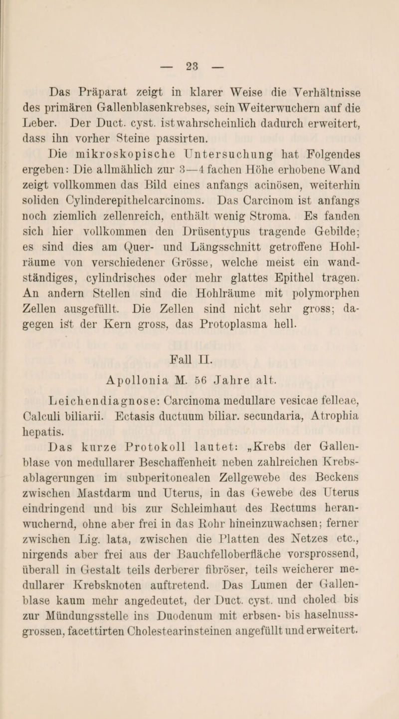 Das Präparat zeigt in klarer Weise die Verhältnisse des primären Gallenblasenkrebses, sein Weiterwuchern auf die Leber. Der Duct. cyst. ist wahrscheinlich dadurch erwei tert, dass ihn vorher Steine passirten. Die mikroskopische Untersuchung hat Folgendes ergeben: Die allmählich zur 3—4 fachen Höhe erhobene Wand zeigt vollkommen das Bild eines anfangs acinüsen, weiterhin soliden Cylinderepithelcarcinoms. Das Carcinom ist anfangs noch ziemlich zellenreich, enthält wenig Stroma. Es fanden sich hier vollkommen den Drüsentypus tragende Gebilde; es sind dies am Quer- und Längsschnitt getroffene Hohl¬ räume von verschiedener Grösse, welche meist ein wand¬ ständiges, cylindrisches oder mehr glattes Epithel tragen. An andern Stellen sind die Hohlräume mit polymorphen Zellen ausgefüllt. Die Zellen sind nicht sehr gross; da¬ gegen iät der Kern gross, das Protoplasma hell. Fall II. Apollonia M. 56 Jahre alt. Leichendiagnose: Carcinoma medulläre vesicae felleae, Calculi biliarii. Ectasis ductuum biliar, secundaria, Atrophia hepatis. Das kurze Protokoll lautet: „Krebs der Gallen¬ blase von medullärer Beschaffenheit neben zahlreichen Krebs¬ ablagerungen im subperitonealen Zellgewebe des Beckens zwischen Mastdarm und Uterus, in das Gewebe des Uterus eindringend und bis zur Schleimhaut des Rectums heran¬ wuchernd, ohne aber frei in das Rohr hineinzuwachsen; ferner zwischen Lig. lata, zwischen die Platten des Netzes etc., nirgends aber frei aus der Bauchfelloberfläche vorsprossend, überall in Gestalt teils derberer fibröser, teils weicherer me¬ dullärer Krebsknoten auftretend. Das Lumen der Gallen¬ blase kaum mehr angedeutet, der Duct. cyst. und choled bis zur Mündungsstelle ins Duodenum mit erbsen- bis haselnuss¬ grossen, facettirten Cholestearinsteinen angefüllt und erweitert.