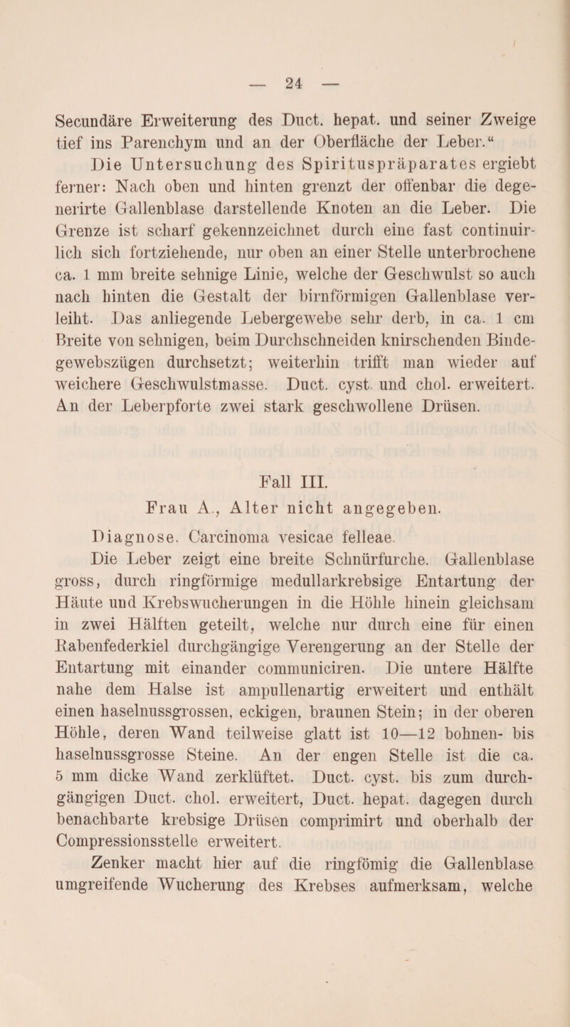 — 24 — Secundäre Erweiterung des Duct. hepat. und seiner Zweige tief ins Parenchym und an der Oberfläche der Leber.“ Die Untersuchung des Spirituspräparates ergiebt ferner: Nach oben und hinten grenzt der offenbar die dege- nerirte Gallenblase darstellende Knoten an die Leber. Die Grenze ist scharf gekennzeichnet durch eine fast continuir- lich sich fortziehende, nur oben an einer Stelle unterbrochene ca. l mm breite sehnige Linie, welche der Geschwulst so auch nach hinten die Gestalt der bimförmigen Gallenblase ver¬ leiht. Das anliegende Lebergewebe sehr derb, in ca. 1 cm Breite von sehnigen, beim Durchschneiden knirschenden Binde- gewebszügen durchsetzt; weiterhin trifft man wieder auf weichere Geschwulstmasse. Duct. cyst. und chol. erweitert. An der Leberpforte zwei stark geschwollene Drüsen. Fall III. Frau A., Alter nicht angegeben. Diagnose. Carcinoma vesicae felleae. Die Leber zeigt eine breite Schnürfurche. Gallenblase gross, durch ringförmige medullarkrebsige Entartung der Häute und Krebswucherungen in die Höhle hinein gleichsam in zwei Hälften geteilt, welche nur durch eine für einen Rabenfederkiel durchgängige Verengerung an der Stelle der Entartung mit einander communiciren. Die untere Hälfte nahe dem Halse ist ampullenartig erweitert und enthält einen haselnussgrossen, eckigen, braunen Stein; in der oberen Höhle, deren Wand teilweise glatt ist 10—12 höhnen- bis haselnussgrosse Steine. An der engen Stelle ist die ca. 5 mm dicke Wand zerklüftet. Duct. cyst. bis zum durch¬ gängigen Duct. chol. erweitert, Duct. hepat. dagegen durch benachbarte krebsige Drüsen comprimirt und oberhalb der Compressionsstelle erweitert. Zenker macht hier auf die ringfömig die Gallenblase umgreifende Wucherung des Krebses aufmerksam, welche