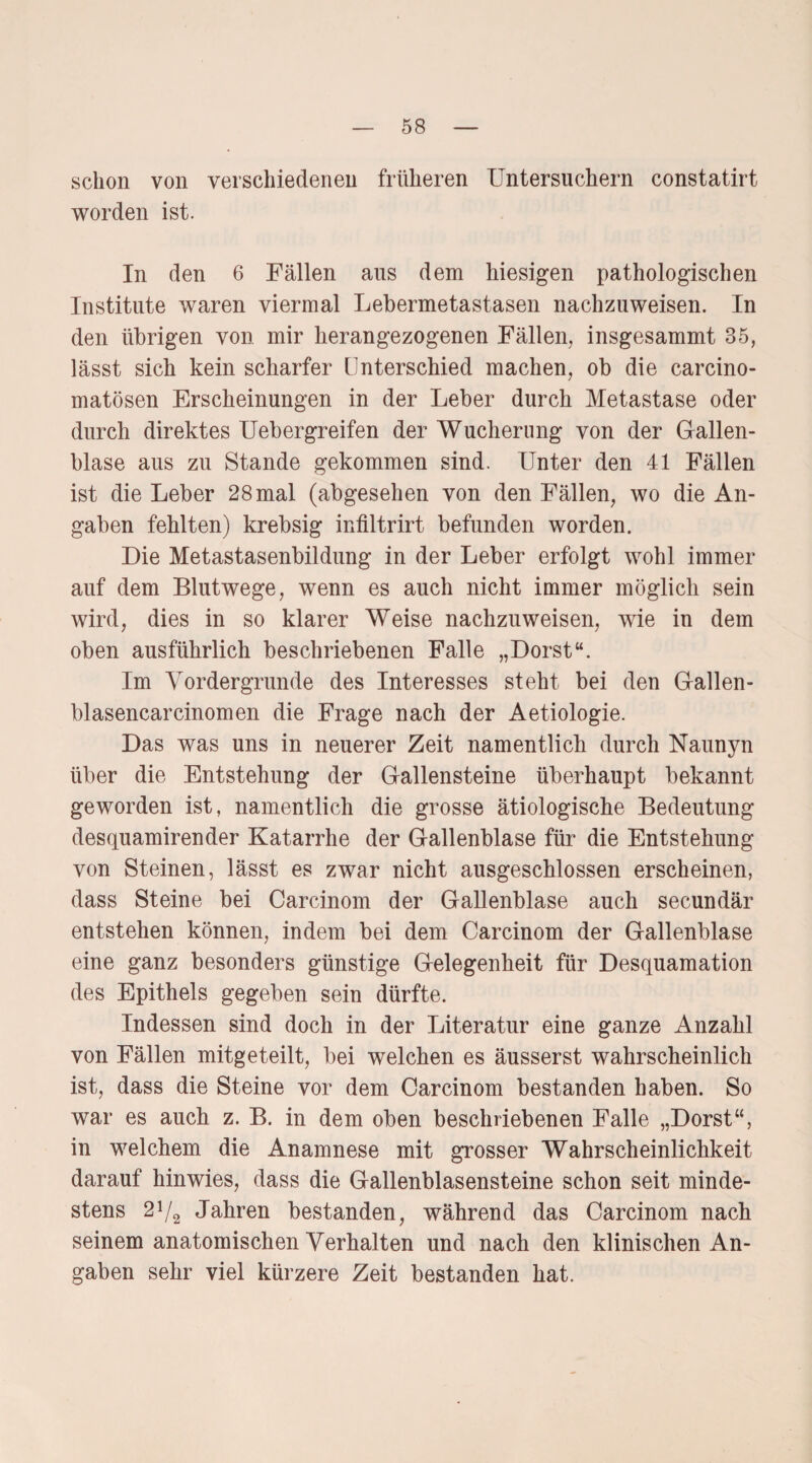 schon von verschiedenen früheren Untersuchern constatirt worden ist. In den 6 Fällen aus dem hiesigen pathologischen Institute waren viermal Lebermetastasen nachzuweisen. In den übrigen von mir herangezogenen Fällen, insgesammt 35, lässt sich kein scharfer Unterschied machen, ob die carcino- matösen Erscheinungen in der Leber durch Metastase oder durch direktes Uebergreifen der Wucherung von der Gallen¬ blase aus zu Stande gekommen sind. Unter den 41 Fällen ist die Leber 28 mal (abgesehen von den Fällen, wo die An¬ gaben fehlten) krebsig infiltrirt befunden worden. Die Metastasenbildung in der Leber erfolgt wohl immer auf dem Blutwege, wenn es auch nicht immer möglich sein wird, dies in so klarer Weise nachzuweisen, wie in dem oben ausführlich beschriebenen Falle „Dorst“. Im Vordergründe des Interesses steht bei den Gallen- blasencarcinomen die Frage nach der Aetiologie. Das was uns in neuerer Zeit namentlich durch Naunyn über die Entstehung der Gallensteine überhaupt bekannt geworden ist, namentlich die grosse ätiologische Bedeutung desquamirender Katarrhe der Gallenblase für die Entstehung von Steinen, lässt es zwar nicht ausgeschlossen erscheinen, dass Steine bei Carcinom der Gallenblase auch secundär entstehen können, indem bei dem Carcinom der Gallenblase eine ganz besonders günstige Gelegenheit für Desquamation des Epithels gegeben sein dürfte. Indessen sind doch in der Literatur eine ganze Anzahl von Fällen mitgeteilt, bei welchen es äusserst wahrscheinlich ist, dass die Steine vor dem Carcinom bestanden haben. So war es auch z. B. in dem oben beschriebenen Falle „Dorst“, in welchem die Anamnese mit grosser Wahrscheinlichkeit darauf hinwies, dass die Gallenblasensteine schon seit minde¬ stens 2V2 Jahren bestanden, während das Carcinom nach seinem anatomischen Verhalten und nach den klinischen An¬ gaben sehr viel kürzere Zeit bestanden hat.