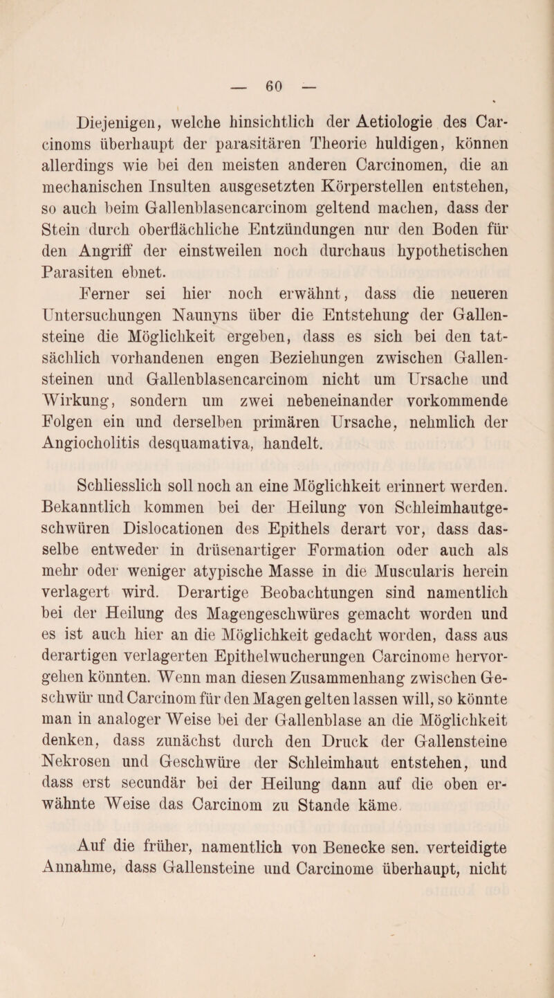 Diejenigen, welche hinsichtlich der Aetiologie des Car- cinoms überhaupt der parasitären Theorie huldigen, können allerdings wie bei den meisten anderen Carcinomen, die an mechanischen Insulten ausgesetzten Körperstellen entstehen, so auch beim Gallenblasencarcinom geltend machen, dass der Stein durch oberflächliche Entzündungen nur den Boden für den Angriff der einstweilen noch durchaus hypothetischen Parasiten ebnet. Ferner sei hier noch erwähnt, dass die neueren Untersuchungen Naunyns über die Entstehung der Gallen¬ steine die Möglichkeit ergeben, dass es sich bei den tat¬ sächlich vorhandenen engen Beziehungen zwischen Gallen¬ steinen und Gallenblasencarcinom nicht um Ursache und Wirkung, sondern um zwei nebeneinander vorkommende Folgen ein und derselben primären Ursache, nehmlich der Angiocholitis desquamativa, handelt. Schliesslich soll noch an eine Möglichkeit erinnert werden. Bekanntlich kommen bei der Heilung von Schleimhautge¬ schwüren Dislocationen des Epithels derart vor, dass das¬ selbe entweder in drüsenartiger Formation oder auch als mehr oder weniger atypische Masse in die Muscularis herein verlagert wird. Derartige Beobachtungen sind namentlich bei der Heilung des Magengeschwüres gemacht worden und es ist auch hier an die Möglichkeit gedacht worden, dass aus derartigen verlagerten Epithelwucherungen Carcinome hervor¬ gehen könnten. Wenn man diesen Zusammenhang zwischen Ge¬ schwür und Carcinom für den Magen gelten lassen will, so könnte man in analoger Weise bei der Gallenblase an die Möglichkeit denken, dass zunächst durch den Druck der Gallensteine Nekrosen und Geschwüre der Schleimhaut entstehen, und dass erst secundär bei der Heilung dann auf die oben er¬ wähnte Weise das Carcinom zu Stande käme, Auf die früher, namentlich von Benecke sen. verteidigte Annahme, dass Gallensteine und Carcinome überhaupt, nicht