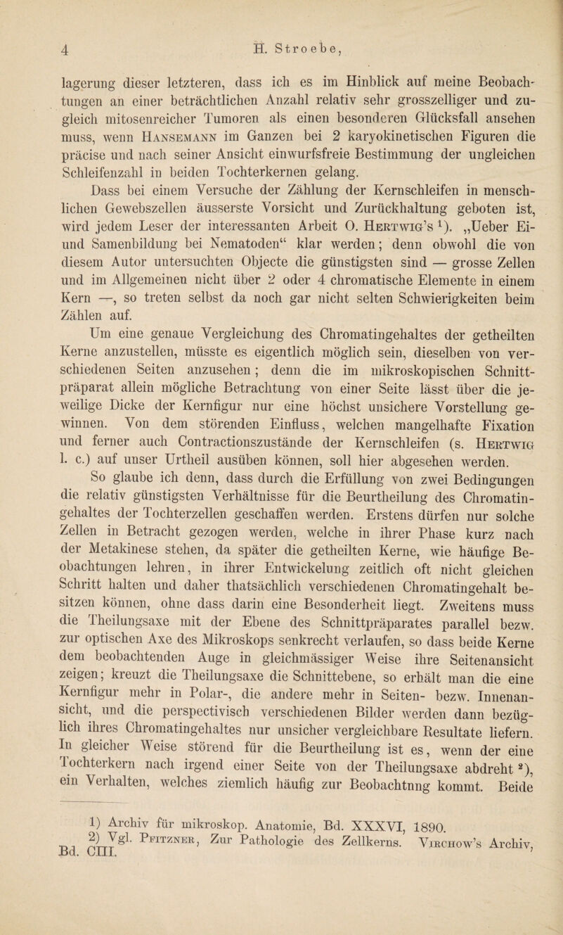 lagerung dieser letzteren, dass ich es im Hinblick auf meine Beobach¬ tungen an einer beträchtlichen Anzahl relativ sehr grosszeiliger und zu¬ gleich mitosenreicher Tumoren als einen besonderen Glücksfall an sehen muss, wenn Hansemann im Ganzen bei 2 karyokinetischen Figuren die präcise und nach seiner Ansicht einwurfsfreie Bestimmung der ungleichen Schleifenzahl in beiden Tochterkernen gelang. Dass bei einem Versuche der Zählung der Kernschleifen in mensch¬ lichen Gewebszellen äusserste Vorsicht und Zurückhaltung geboten ist, wird jedem Leser der interessanten Arbeit 0. Hertwig’s x). „Ueber Ei- und Samenbildung bei Nematoden“ klar werden; denn obwohl die von diesem Autor untersuchten Objecte die günstigsten sind — grosse Zellen und im Allgemeinen nicht über 2 oder 4 chromatische Elemente in einem Kern —, so treten selbst da noch gar nicht selten Schwierigkeiten beim Zählen auf. Um eine genaue Vergleichung des Chromatingehaltes der getheilten Kerne anzustellen, müsste es eigentlich möglich sein, dieselben von ver¬ schiedenen Seiten anzusehen; denn die im mikroskopischen Schnitt¬ präparat allein mögliche Betrachtung von einer Seite lässt über die je¬ weilige Dicke der Kernfigur nur eine höchst unsichere Vorstellung ge¬ winnen. Von dem störenden Einfluss, welchen mangelhafte Fixation und ferner auch Contractionszustände der Kernschleifen (s. Hertwig L c.) auf unser Urtheil ausüben können, soll hier abgesehen werden. So glaube ich denn, dass durch die Erfüllung von zwei Bedingungen die relativ günstigsten Verhältnisse für die Beurtheilung des Chromatin¬ gehaltes der Tochterzellen geschaffen werden. Erstens dürfen nur solche Zellen in Betracht gezogen werden, welche in ihrer Phase kurz nach der Metakinese stehen, da später die getheilten Kerne, wie häufige Be¬ obachtungen lehren, in ihrer Entwickelung zeitlich oft nicht gleichen Schritt halten und daher thatsächlich verschiedenen Chromatingehalt be¬ sitzen können, ohne dass darin eine Besonderheit liegt. Zweitens muss die Theilungsaxe mit der Ebene des Schnittpräparates parallel bezw. zur optischen Axe des Mikroskops senkrecht verlaufen, so dass beide Kerne dem beobachtenden Auge in gleichmässiger Weise ihre Seitenansicht zeigen; kreuzt die Theilungsaxe die Schnittebene, so erhält man die eine Kernfigur mehr in Polar-, die andere mehr in Seiten- bezw. Innenan¬ sicht, und die perspectivisch verschiedenen Bilder werden dann bezüg¬ lich ihres Chromatingehaltes nur unsicher vergleichbare Resultate liefern. In gleicher Weise störend für die Beurtheilung ist es, wenn der eine lochterkern nach irgend einer Seite von der Theilungsaxe abdreht2), ein Verhalten, welches ziemlich häufig zur Beobachtung kommt. Beide 1) Archiv für mikroskop. Anatomie, Bd. XXXVI, 1890. •dj ^>FITZNER i ^ar Pathologie des Zellkerns. Virchow’s Archiv, Bd. cm. ;