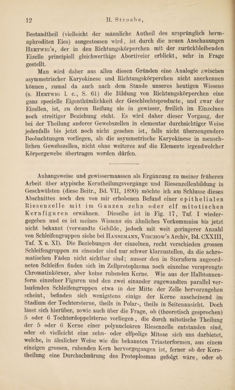 Bestandtheil (vielleicht der männliche Antheil des ursprünglich herm- aphroditen Eies) ausgestossen wird, ist durch die neuen Anschauungen Hertwig’s, der in den Richtungskörperchen mit der zurückbleibenden Eizelle principiell gleichwerthige Abortiveier erblickt, sehr in Frage gestellt. Man wird daher aus allen diesen Gründen eine Analogie zwischen asymmetrischer Karyokinese und Richtungskörperchen nicht anerkennen können, zumal da auch nach dem Stande unseres heutigen Wissens (s. Hertwig 1. c., S. 61) die Bildung von Richtungskörperchen eine ganz specielle Eigenthümlichkeit der Geschlechtsproducte, und zwar der Eizellen, ist, zu deren Reifung sie in gewisser, freilich im Einzelnen noch streitiger Beziehung steht. Es wird daher dieser Vorgang, der bei der Theilung anderer Gewebszellen in elementar durchsichtiger Weise jedenfalls bis jetzt noch nicht gesehen ist, falls nicht überzeugendere Beobachtungen vorliegen, als die asymmetrische Karyokinese in mensch¬ lichen Gewebszellen, nicht ohne weiteres auf die Elemente irgendwelcher Körpergewebe übertragen werden dürfen. Anhangsweise und gewissermaassen als Ergänzung zu meiner früheren Arbeit über atypische Kerntheilungsvorgänge und Riesenzellenbildung in Geschwülsten (diese Beitr., Bd. VII, 1890) möchte ich am Schlüsse dieses Abschnittes noch den von mir erhobenen Befund einer epithelialen Riesenzelle mit im Ganzen zehn oder elf mitotischen Kernfiguren erwähnen. Dieselbe ist in Fig. 17, Taf. I wieder¬ gegeben und es ist meines Wissens ein ähnliches Vorkommniss bis jetzt nicht bekannt (verwandte Gebilde, jedoch mit weit geringerer Anzahl von Schleifengruppen siehe bei Hansemann, Virciiow’s Archiv, Bd. CXXIII, Taf. X u. XI). Die Beziehungen der einzelnen, recht verschieden grossen Schleifengruppen zu einander sind nur schwer klarzustellen, da die achro¬ matischen Fäden nicht sichtbar sind; ausser den in Sternform angeord¬ neten Schleifen finden sich im Zellprotoplasma noch einzelne versprengte Chromatinkörner, aber keine ruhenden Kerne. Wie aus der Halbtonnen¬ form einzelner Figuren und den zwei einander zugewandten parallel ver¬ laufenden Schleifengruppen etwa in der Mitte der Zelle hervorzugehen scheint, befinden sich wenigstens einige der Kerne anscheinend im Stadium der Tochtersterne, theils in Polar-, theils in Seitenansicht. Doch lässt sich hierüber, sowie auch über die Frage, ob (theoretisch gesprochen) 5 oder 6 Tochterdoppelsterne vorliegen, die durch mitotische Theilung der 5 oder 6 Kerne einer polynucleären Riesenzelle entstanden sind, oder ob vielleicht eine zehn- oder elfpolige Mitose sich uns darbietet, welche, in ähnlicher Weise wie die bekannten Triasterformen, aus einem einzigen grossen, ruhenden Kern hervorgegangen ist, ferner ob der Kern- theilung eine Durchschnürung des Protoplosmas gefolgt wäre, oder ob