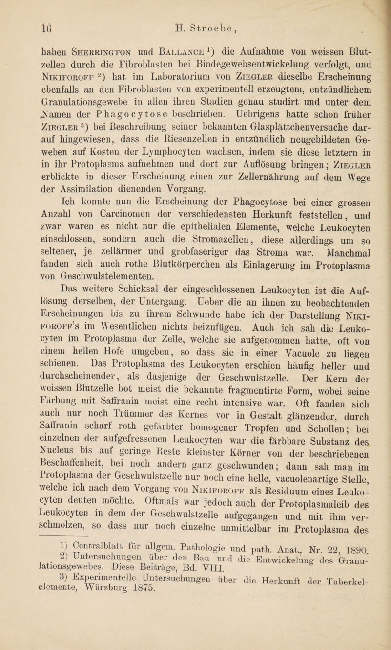 haben Sherrington und Ballance a) die Aufnahme von weissen Blut¬ zellen durch die Fibroblasten bei Bindegewebsentwickelung verfolgt, und Nikiforoff * 2) hat im Laboratorium von Ziegler dieselbe Erscheinung ebenfalls an den Fibroblasten von experimentell erzeugtem, entzündlichem Granulationsgewebe in allen ihren Stadien genau studirt und unter dem tarnen der Phagocytose beschrieben. Uebrigens hatte schon früher Ziegler 3) bei Beschreibung seiner bekannten Glasplättchenversuche dar¬ auf hingewiesen, dass die Riesenzellen in entzündlich neugebildeten Ge¬ weben auf Kosten der Lymphocyten wachsen, indem sie diese letztem in in ihr Protoplasma aufnehmen und dort zur Auflösung bringen; Ziegler erblickte in dieser Erscheinung einen zur Zellernährung auf dem Wege der Assimilation dienenden Vorgang. Ich konnte nun die Erscheinung der Phagocytose bei einer grossen Anzahl von Carcinomen der verschiedensten Herkunft feststellen, und zwar waren es nicht nur die epithelialen Elemente, welche Leukocyten einschlossen, sondern auch die Stromazellen, diese allerdings um so seltener, je zellärmer und grobfaseriger das Stroma war. Manchmal fanden sich auch rothe Blutkörperchen als Einlagerung im Protoplasma von Geschwulstelementen. Das weitere Schicksal der eingeschlossenen Leukocyten ist die Auf¬ lösung derselben, der Untergang. Ueber die an ihnen zu beobachtenden Erscheinungen bis zu ihrem Schwunde habe ich der Darstellung Niki- foroff’s im Wesentlichen nichts beizufügen. Auch ich sah die Leuko¬ cyten im Protoplasma der Zelle, welche sie aufgenommen hatte, oft von einem hellen Hofe umgeben, so dass sie in einer Vacuole zu liegen schienen. Das Protoplasma des Leukocyten erschien häufig heller und durchscheinender, als dasjenige der Geschwulstzelle. Der Kern der veissen Blutzelle bot meist die bekannte fragmentirte Form, wobei seine Färbung mit Saffranin meist eine recht intensive war. Oft fanden sich auch nur noch Trümmer des Kernes vor in Gestalt glänzender, durch Saffranin schar! roth gefärbter homogener Tropfen und Schollen; bei einzelnen dei aufgefressenen Leukocyten war die färbbare Substanz des Nucleus bis auf geringe Reste kleinster Körner von der beschriebenen Beschaffenheit, bei noch andern ganz geschwunden; dann sah man im Protoplasma der Geschwulstzelle nur noch eine helle, vacuolenartige Stelle, welche ich nach dem Vorgang von Nikiforoff als Residuum eines Leuko¬ cyten deuten möchte. Oftmals war jedoch auch der Protoplasmaleib des Leukocyten in dem der Geschwulstzelle aufgegangen und mit ihm ver¬ schmolzen, so dass nur noch einzelne unmittelbar im Protoplasma des !) Centralblatt für allgem. Pathologie und path. Anat., Nr. 22, 1890 2) Untersuchungen über den Bau und die Entwickelung des Granu¬ lationsgewebes. Diese Beiträge, Bd. VIII. i Experimentelle Untersuchungen über die Herkunft der Tuberkel¬ ei emente, Würzburg 1875.