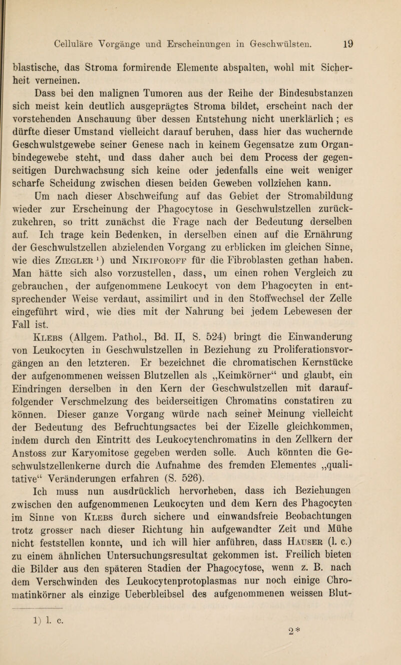 blastische, das Stroma formirende Elemente abspalten, wohl mit Sicher¬ heit verneinen. Dass bei den malignen Tumoren aus der Reihe der Bindesubstanzen sich meist kein deutlich ausgeprägtes Stroma bildet, erscheint nach der vorstehenden Anschauung über dessen Entstehung nicht unerklärlich; es dürfte dieser Umstand vielleicht darauf beruhen, dass hier das wuchernde Geschwulstgewebe seiner Genese nach in keinem Gegensätze zum Organ¬ bindegewebe steht, und dass daher auch bei dem Process der gegen¬ seitigen Durchwachsung sich keine oder jedenfalls eine weit weniger scharfe Scheidung zwischen diesen beiden Geweben vollziehen kann. Um nach dieser Abschweifung auf das Gebiet der Stromabildung wieder zur Erscheinung der Phagocytose in Geschwulstzellen zurück¬ zukehren, so tritt zunächst die Frage nach der Bedeutung derselben auf. Ich trage kein Bedenken, in derselben einen auf die Ernährung der Geschwulstzellen abzielenden Vorgang zu erblicken im gleichen Sinne, wie dies Ziegler1) und Nikiforoff für die Fibroblasten gethan haben. Man hätte sich also vorzustellen, dass, um einen rohen Vergleich zu gebrauchen, der aufgenommene Leukocyt von dem Phagocyten in ent¬ sprechender Weise verdaut, assimilirt und in den Stoffwechsel der Zelle eingeführt wird, wie dies mit der Nahrung bei jedem Lebewesen der Fall ist. Klebs (Allgem. Pathol., Bd. II, S. 524) bringt die Einwanderung von Leukocyten in Geschwulstzellen in Beziehung zu Proliferationsvor¬ gängen an den letzteren. Er bezeichnet die chromatischen Kernstücke der aufgenommenen weissen Blutzellen als „Keimkörner“ und glaubt, ein Eindringen derselben in den Kern der Geschwulstzellen mit darauf¬ folgender Verschmelzung des beiderseitigen Chromatins constatiren zu können. Dieser ganze Vorgang würde nach seiner Meinung vielleicht der Bedeutung des Befruchtungsactes bei der Eizelle gleichkommen, indem durch den Eintritt des Leukocytenchromatins in den Zellkern der Anstoss zur Karyomitose gegeben werden solle. Auch könnten die Ge¬ schwulstzellenkerne durch die Aufnahme des fremden Elementes „quali¬ tative“ Veränderungen erfahren (S. 526). Ich muss nun ausdrücklich hervorheben, dass ich Beziehungen zwischen den aufgenommenen Leukocyten und dem Kern des Phagocyten im Sinne von Klebs durch sichere und einwandsfreie Beobachtungen trotz grosser nach dieser Richtung hin aufgewandter Zeit und Mühe nicht feststellen konnte, und ich will hier anführen, dass Hauser (1. c.) zu einem ähnlichen Untersuchungsresultat gekommen ist. Freilich bieten die Bilder aus den späteren Stadien der Phagocytose, wenn z. B. nach dem Verschwinden des Leukocytenprotoplasmas nur noch einige Chro¬ matinkörner als einzige Ueberbleibsel des aufgenommenen weissen Blut- 1) 1. c. 2*