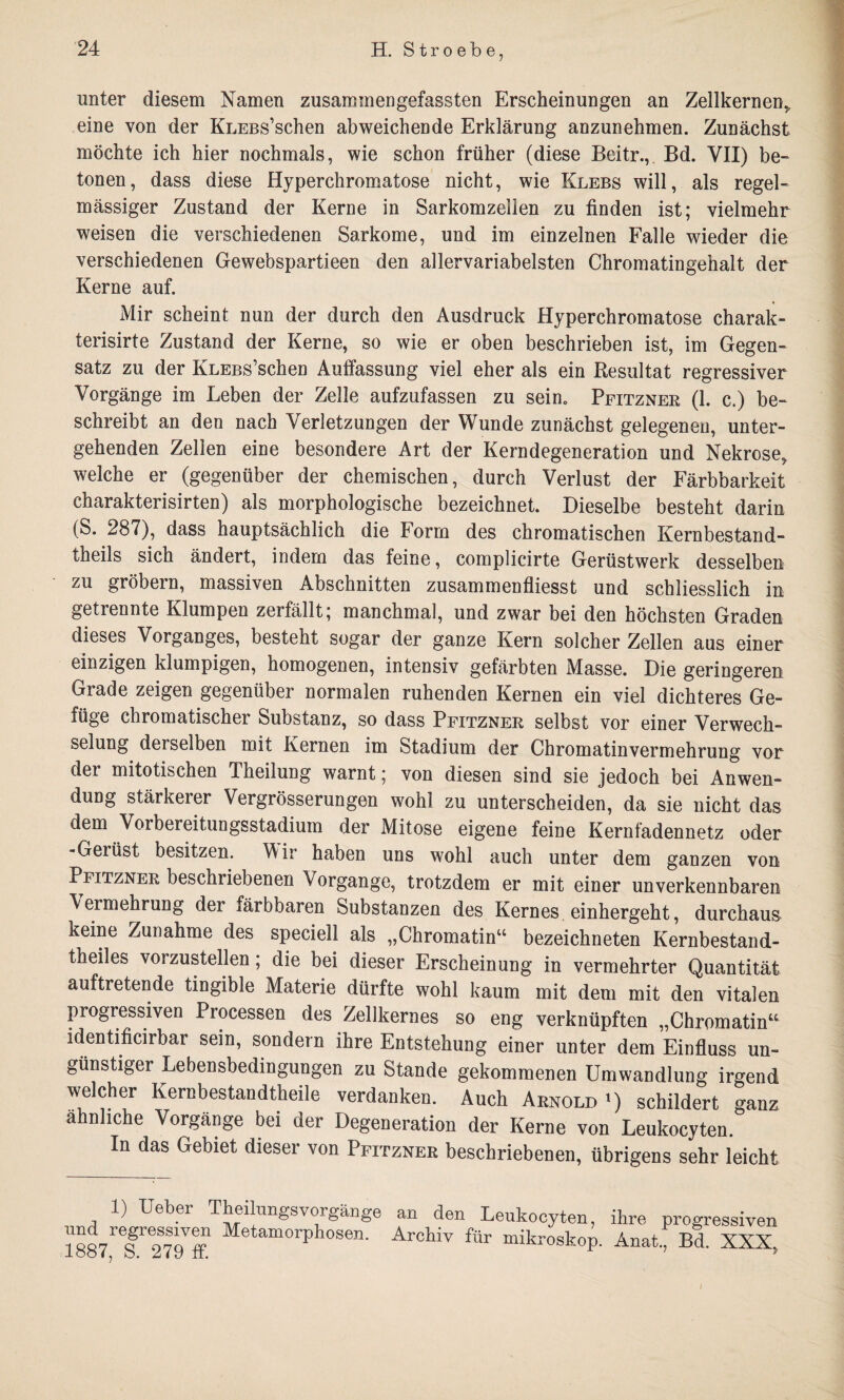 unter diesem Namen zusammengefassten Erscheinungen an Zellkernen, eine von der KLEBs’schen abweichende Erklärung anzunehmen. Zunächst möchte ich hier nochmals, wie schon früher (diese Beitr., Bd. VII) be¬ tonen, dass diese Hyperchromatose nicht, wie Klebs will, als regel¬ mässiger Zustand der Kerne in Sarkomzellen zu finden ist; vielmehr weisen die verschiedenen Sarkome, und im einzelnen Falle wieder die verschiedenen Gewebspartieen den allervariabelsten Chromatingehalt der Kerne auf. Mir scheint nun der durch den Ausdruck Hyperchromatose charak- terisirte Zustand der Kerne, so wie er oben beschrieben ist, im Gegen¬ satz zu der KLEBs’schen Auffassung viel eher als ein Resultat regressiver Vorgänge im Leben der Zelle aufzufassen zu sein. Pfitzner (1. c.) be¬ schreibt an den nach Verletzungen der Wunde zunächst gelegenen, unter¬ gehenden Zellen eine besondere Art der Kerndegeneration und Nekrose, welche er (gegenüber der chemischen, durch Verlust der Färbbarkeit charakterisirten) als morphologische bezeichnet. Dieselbe besteht darin (S. 287), dass hauptsächlich die Form des chromatischen Kernbestand- theils sich ändert, indem das feine, complicirte Gerüstwerk desselben zu grobem, massiven Abschnitten zusammenfliesst und schliesslich in getrennte Klumpen zerfällt; manchmal, und zwar bei den höchsten Graden dieses Vorganges, besteht sogar der ganze Kern solcher Zellen aus einer einzigen klumpigen, homogenen, intensiv gefärbten Masse. Die geringeren Grade zeigen gegenüber normalen ruhenden Kernen ein viel dichteres Ge¬ füge chromatischer Substanz, so dass Pfitzner selbst vor einer Verwech¬ selung derselben mit Kernen im Stadium der Chromatinvermehrung vor der mitotischen Theilung warnt; von diesen sind sie jedoch bei Anwen¬ dung stärkerer Vergrösserungen wohl zu unterscheiden, da sie nicht das dem Vorbereitungsstadium der Mitose eigene feine Kernfadennetz oder -Gerüst besitzen. Wir haben uns wohl auch unter dem ganzen von Pfitzner beschriebenen Vorgänge, trotzdem er mit einer unverkennbaren Vermehrung der färbbaren Substanzen des Kernes einhergeht, durchaus keine Zunahme des speciell als „Chromatinu bezeichneten Kernbestand- theiles vorzustellen; die bei dieser Erscheinung in vermehrter Quantität auftretende tingible Materie dürfte wohl kaum mit dem mit den vitalen progressiven Processen des Zellkernes so eng verknüpften „Chromatin“ identificirbar sein, sondern ihre Entstehung einer unter dem Einfluss un¬ günstiger Lebensbedingungen zu Stande gekommenen Umwandlung irgend welcher Kernbestandtheile verdanken. Auch Arnold l) schildert ganz ähnliche Vorgänge bei der Degeneration der Kerne von Leukocyten. In das Gebiet dieser von Pfitzner beschriebenen, übrigens sehr leicht 1) Ueber Theilungsvorgänge nnd regressiven Metamorphosen 1887, S. 279 ff. an den Leukocyten, ihre progressiven Archiv für mikroskop. Anat., Bd. XXX,