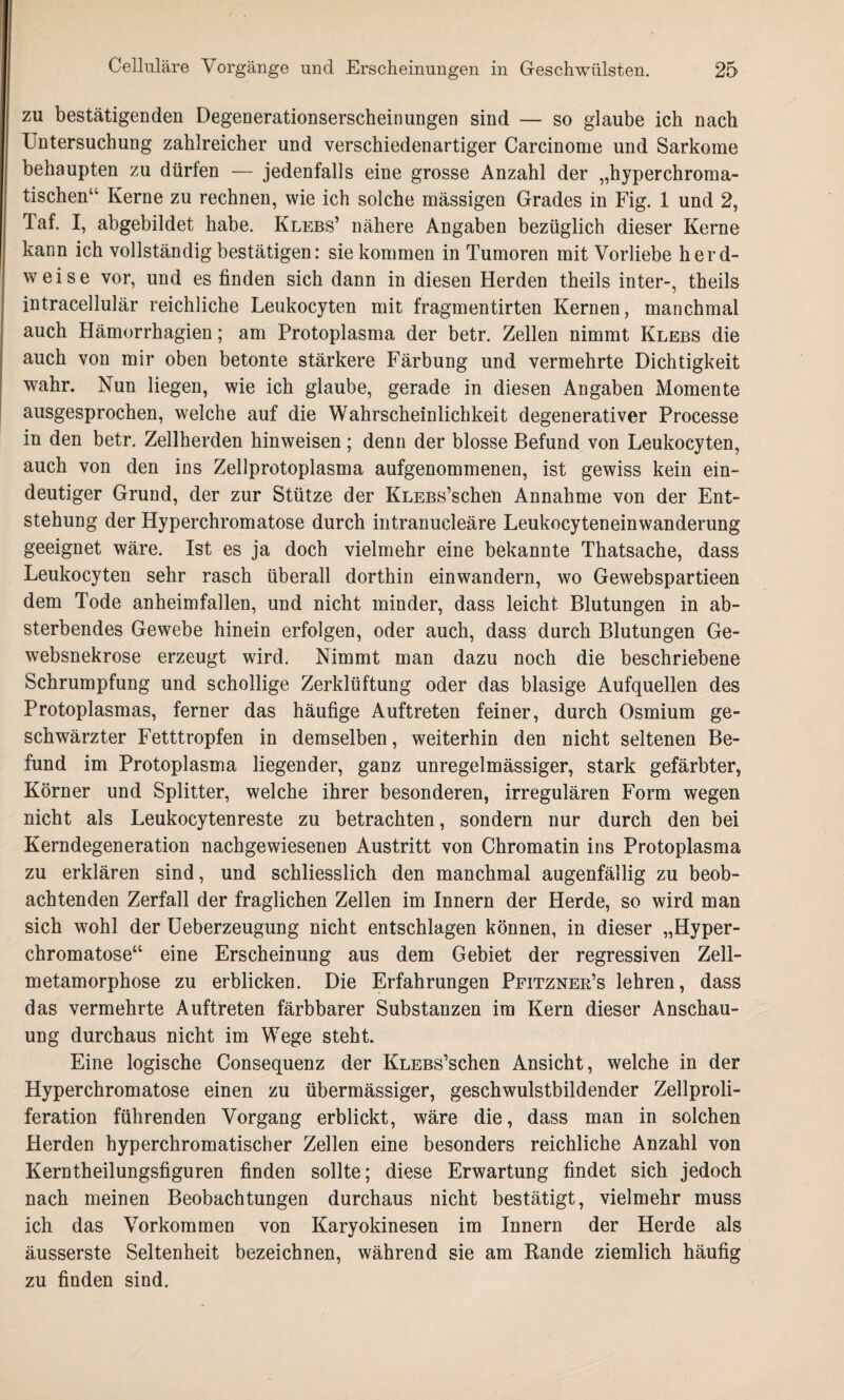 zu bestätigenden Degenerationserscheinungen sind — so glaube ich nach Untersuchung zahlreicher und verschiedenartiger Carcinonie und Sarkome behaupten zu dürfen — jedenfalls eine grosse Anzahl der „hyperchroma¬ tischen“ Kerne zu rechnen, wie ich solche massigen Grades in Fig. 1 und 2, Taf. I, abgebildet habe. Klebs’ nähere Angaben bezüglich dieser Kerne kann ich vollständig bestätigen: sie kommen in Tumoren mit Vorliebe herd¬ weise vor, und es finden sich dann in diesen Herden theils inter-, theils intracellulär reichliche Leukocyten mit fragmentirten Kernen, manchmal auch Hämorrhagien; am Protoplasma der betr. Zellen nimmt Klebs die auch von mir oben betonte stärkere Färbung und vermehrte Dichtigkeit wahr. Nun liegen, wie ich glaube, gerade in diesen Angaben Momente ausgesprochen, welche auf die Wahrscheinlichkeit degenerativer Processe in den betr. Zellherden hinweisen; denn der blosse Befund von Leukocyten, auch von den ins Zellprotoplasma aufgenommenen, ist gewiss kein ein¬ deutiger Grund, der zur Stütze der KLEBs’schen Annahme von der Ent¬ stehung der Hyperchromatose durch intranucleäre Leukocyteneinwanderung geeignet wäre. Ist es ja doch vielmehr eine bekannte Thatsache, dass Leukocyten sehr rasch überall dorthin einwandern, wo Gewebspartieen dem Tode anheimfallen, und nicht minder, dass leicht Blutungen in ab¬ sterbendes Gewebe hinein erfolgen, oder auch, dass durch Blutungen Ge- websnekrose erzeugt wird. Nimmt man dazu noch die beschriebene Schrumpfung und schollige Zerklüftung oder das blasige Aufquellen des Protoplasmas, ferner das häufige Auftreten feiner, durch Osmium ge¬ schwärzter Fetttropfen in demselben, weiterhin den nicht seltenen Be¬ fund im Protoplasma liegender, ganz unregelmässiger, stark gefärbter, Körner und Splitter, welche ihrer besonderen, irregulären Form wegen nicht als Leukocytenreste zu betrachten, sondern nur durch den bei Kerndegeneration nachgewiesenen Austritt von Chromatin ins Protoplasma zu erklären sind, und schliesslich den manchmal augenfällig zu beob¬ achtenden Zerfall der fraglichen Zellen im Innern der Herde, so wird man sich wohl der Ueberzeugung nicht entschlagen können, in dieser „Hyper¬ chromatose“ eine Erscheinung aus dem Gebiet der regressiven Zell¬ metamorphose zu erblicken. Die Erfahrungen Pfitzner’s lehren, dass das vermehrte Auftreten färbbarer Substanzen im Kern dieser Anschau¬ ung durchaus nicht im Wege steht. Eine logische Consequenz der KLEBs’schen Ansicht, welche in der Hyperchromatose einen zu übermässiger, geschwulstbildender Zellproli¬ feration führenden Vorgang erblickt, wäre die, dass man in solchen Herden hyperchromatischer Zellen eine besonders reichliche Anzahl von Kerntheilungsfiguren finden sollte; diese Erwartung findet sich jedoch nach meinen Beobachtungen durchaus nicht bestätigt, vielmehr muss ich das Vorkommen von Karyokinesen im Innern der Herde als äusserste Seltenheit bezeichnen, während sie am Bande ziemlich häufig zu finden sind.