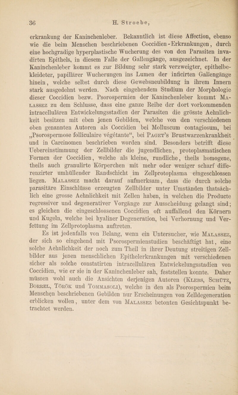 erkrankung der Kaninchenleber. Bekanntlich ist diese Affection, ebenso wie die beim Menschen beschriebenen Coccidien - Erkrankungen, durch eine hochgradige hyperplastische Wucherung des von den Parasiten inva- dirten Epithels, in diesem Falle der Gallengänge, ausgezeichnet. In der Kaninchenleber kommt es zur Bildung sehr stark verzweigter, epithelbe¬ kleideter, papillärer Wucherungen ins Lumen der inficirten Gallengänge hinein, welche selbst durch diese Gewebsneubildung in ihrem Innern stark ausgedehnt werden. Nach eingehendem Studium der Morphologie dieser Coccidien bezw. Psorospermien der Kaninchenleber kommt Ma- lassez zu dem Schlüsse, dass eine ganze Reihe der dort vorkommenden intracellulären Entwickelungsstadien der Parasiten die grösste Aehnlich- keit besitzen mit eben jenen Gebilden, welche von den verschiedenen oben genannten Autoren als Coccidien bei Molluscum contagiosum, bei „Psorospermose folliculaire vegetante“, bei Paget’s Brustwarzenkrankheit und in Carcinomen beschrieben worden sind. Besonders betrifft diese Uebereinstimmung der Zellbilder die jugendlichen, protoplasmatischen Formen der Coccidien, welche als kleine, rundliche, theils homogene, theils auch granulirte Körperchen mit mehr oder weniger scharf diffe- renzirter umhüllender Randschicht im Zellprotoplasma eingeschlossen liegen. Malassez macht darauf aufmerksam, dass die durch solche parasitäre Einschlüsse erzeugten Zellbilder unter Umständen thatsäch- lich eine grosse Aehnlichkeit mit Zellen haben, in welchen die Producte regressiver und degenerativer Vorgänge zur Ausscheidung gelangt sind; es gleichen die eingeschlossenen Coccidien oft auffallend den Körnern und Kugeln, welche bei hyaliner Degeneration, bei Verhornung und Ver¬ fettung im Zellprotoplasma auftreten. Es ist jedenfalls von Belang, wenn ein Untersucher, wie Malassez, der sich so eingehend mit Psorospermienstudien beschäftigt hat, eine solche Aehnlichkeit der noch zum Theil in ihrer Deutung streitigen Zell¬ bilder aus jenen menschlichen Epithelerkrankungen mit verschiedenen sicher als solche constatirten intracellulären Entwickelungsstadien von Coccidien, wie er sie in der Kaninchenleber sah, feststellen konnte. Daher müssen wohl auch die Ansichten derjenigen Autoren (Klees, Schütz5 Borrel, Török und Tommasoli), welche in den als Psorospermien beim Menschen beschriebenen Gebilden nur Erscheinungen von Zelldegeneration erblicken wollen, unter dem von Malassez betonten Gesichtspunkt be¬ trachtet werden.