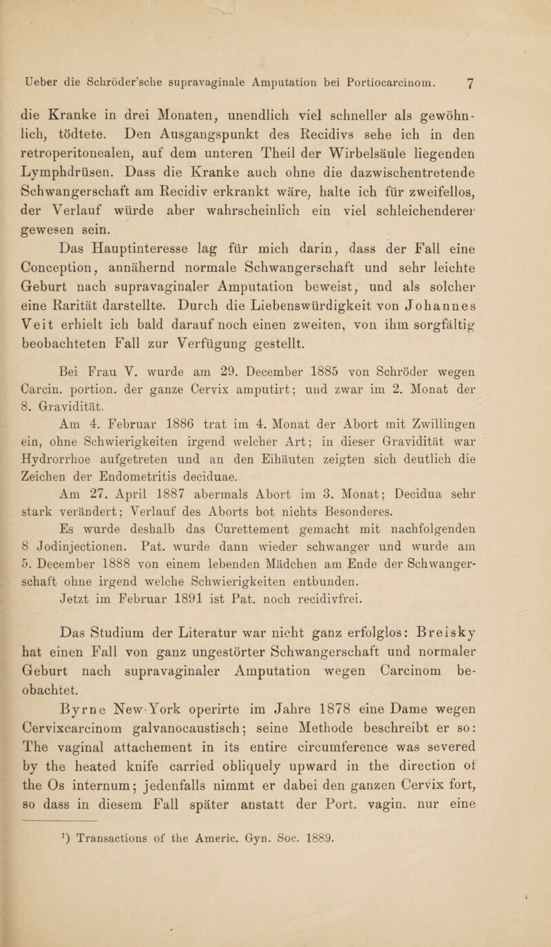 die Kranke in drei Monaten, unendlich viel schneller als gewöhn¬ lich, tödtete. Den Ausgangspunkt des Recidivs sehe ich in den retroperitonealen, auf dem unteren Theil der Wirbelsäule liegenden Lymphdrüsen. Dass die Kranke auch ohne die dazwischentretende Schwangerschaft am Recidiv erkrankt wäre, halte ich für zweifellos, der Verlauf würde aber wahrscheinlich ein viel schleichenderer gewesen sein. Das Hauptinteresse lag für mich darin, dass der Fall eine Conception, annähernd normale Schwangerschaft und sehr leichte Geburt nach supravagiualer Amputation beweist, und als solcher eine Rarität darstellte. Durch die Liebenswürdigkeit von Johannes Veit erhielt ich bald darauf noch einen zweiten, von ihm sorgfältig beobachteten Fall zur Verfügung gestellt. Bei Frau V. wurde am 29. December 1885 von Schröder wegen Carcin. portion. der ganze Cervix amputirt; und zwar im 2. Monat der 8. Gravidität. Am 4. Februar 1886 trat im 4. Monat der Abort mit Zwillingen ein, ohne Schwierigkeiten irgend welcher Art; in dieser Gravidität war Hydrorrhoe aufgetreten und an den Eihäuten zeigten sich deutlich die Zeichen der Endometritis deciduae. Am 27. April 1887 abermals Abort im 3. Monat; Decidua sehr stark verändert; Verlauf des Aborts bot nichts Besonderes. Es wurde deshalb das Curettement gemacht mit nachfolgenden 8 Jodinjectionen. Pat. wurde dann wieder schwanger und wurde am 5. December 1888 von einem lebenden Mädchen am Ende der Schwanger¬ schaft ohne irgend welche Schwierigkeiten entbunden. Jetzt im Februar 1891 ist Pat. noch recidivfrei. Das Studium der Literatur war nicht ganz erfolglos: Breisky hat einen Fall von ganz ungestörter Schwangerschaft und normaler Geburt nach supravaginaler Amputation wegen Carcinom be¬ obachtet. Byrne New-York operirte im Jahre 1878 eine Dame wegen Cervixcarcinom galvanocaustisch; seine Methode beschreibt er so: The vaginal attachement in its entire circumference was severed by the heated knife carried obliquely upward in the direction of the Os internum; jedenfalls nimmt er dabei den ganzen Cervix fort, so dass in diesem Fall später anstatt der Port, vagin. nur eine D Transactions of the Aineric. Gyn. Soc. 1889.