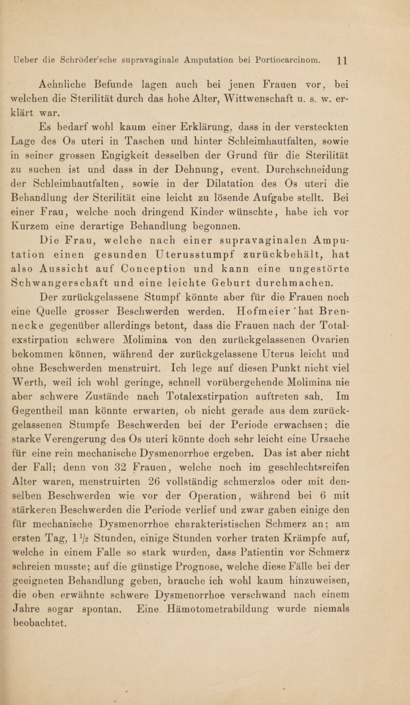 Aehnliche Befunde lagen auch bei jenen Frauen vor, bei welchen die Sterilität durch das hohe Alter, Wittwenschaft u. s. w. er¬ klärt war. Es bedarf wohl kaum einer Erklärung, dass in der versteckten Lage des Os uteri in Taschen und hinter Schleimhautfalten, sowie in seiner grossen Engigkeit desselben der Grund für die Sterilität zu suchen ist und dass in der Dehnung, event. Durchschneidung der Schleimhautfalten, sowie in der Dilatation des Os uteri die Behandlung der Sterilität eine leicht zu lösende Aufgabe stellt. Bei einer Frau, welche noch dringend Kinder wünschte, habe ich vor Kurzem eine derartige Behandlung begonnen. Die Frau, welche nach einer supravaginalen Ampu¬ tation einen gesunden Uterusstumpf zurückbehält, hat also Aussicht auf Conception und kann eine ungestörte Schwangerschaft und eine leichte Geburt durchmachen. Der zurückgelassene Stumpf könnte aber für die Frauen noch eine Quelle grosser Beschwerden werden. Hofmeier‘hat Bren¬ necke gegenüber allerdings betont, dass die Frauen nach der Total¬ exstirpation schwere Molimina von den zurückgelassenen Ovarien bekommen können, während der zurückgelassene Uterus leicht und ohne Beschwerden menstruirt. Ich lege auf diesen Punkt nicht viel Werth, weil ich wohl geringe, schnell vorübergehende Molimina nie aber schwere Zustände nach Totalexstirpation auftreten sah. Im Gegentheil man könnte erwarten, ob nicht gerade aus dem zurück¬ gelassenen Stumpfe Beschwerden bei der Periode erwachsen; die starke Verengerung des Os uteri könnte doch sehr leicht eine Ursache für eine rein mechanische Dysmenorrhoe ergeben. Das ist aber nicht der Fall; denn von 32 Frauen, welche noch im geschlechtsreifen Alter waren, menstruirten 26 vollständig schmerzlos oder mit den¬ selben Beschwerden wie vor der Operation, während bei 6 mit stärkeren Beschwerden die Periode verlief und zwar gaben einige den für mechanische Dysmenorrhoe charakteristischen Schmerz an; am ersten Tag, D/2 Stunden, einige Stunden vorher traten Krämpfe auf, welche in einem Falle so stark wurden, dass Patientin vor Schmerz schreien musste; auf die günstige Prognose, welche diese Fälle bei der geeigneten Behandlung geben, brauche ich wohl kaum hinzuweisen, die oben erwähnte schwere Dysmenorrhoe verschwand nach einem Jahre sogar spontan. Eine Hämotometrabildung wurde niemals beobachtet.