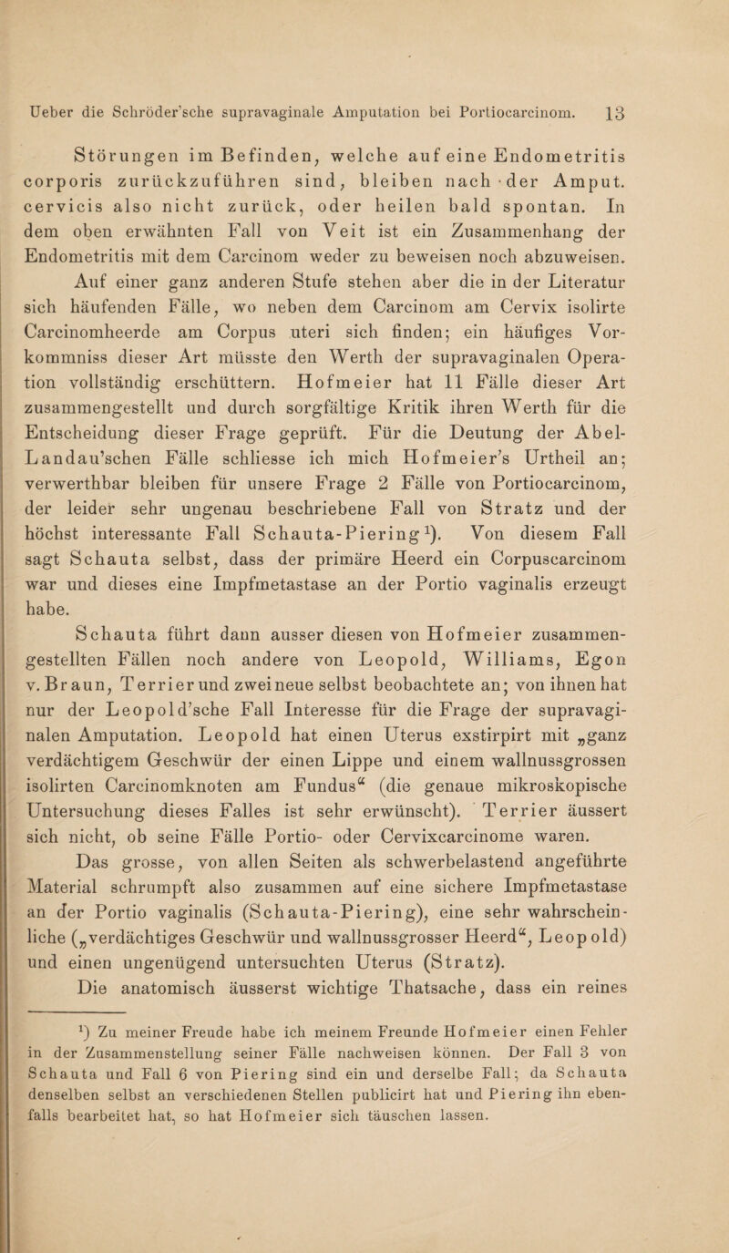 Störungen im Befinden, welche auf eine Endometritis corporis zurückzuführen sind, bleiben nach-der Amput. cervicis also nicht zurück, oder heilen bald spontan. In dem oben erwähnten Fall von Veit ist ein Zusammenhang der Endometritis mit dem Careinom weder zu beweisen noch abzuweisen. Auf einer ganz anderen Stufe stehen aber die in der Literatur sich häufenden Fälle, wo neben dem Carcinom am Cervix isolirte Carcinomheerde am Corpus uteri sich finden; ein häufiges Vor- kommniss dieser Art müsste den Werth der supravaginalen Opera¬ tion vollständig erschüttern. Hofmeier hat 11 Fälle dieser Art zusammengestellt und durch sorgfältige Kritik ihren Werth für die Entscheidung dieser Frage geprüft. Für die Deutung der Abel- Landau’schen Fälle schliesse ich mich Hofmeier’s Urtheil an; verwerthbar bleiben für unsere Frage 2 Fälle von Portiocarcinom, der leider sehr ungenau beschriebene Fall von Stratz und der höchst interessante Fall Schauta-Piering1). Von diesem Fall sagt Schauta selbst, dass der primäre Heerd ein Corpuscarcinom war und dieses eine Impfmetastase an der Portio vaginalis erzeugt habe. Schauta führt dann ausser diesen von Hofmeier zusammen¬ gestellten Fällen noch andere von Leopold, Williams, Egon v. Braun, Terrier und zwei neue selbst beobachtete an; von ihnen hat nur der Leopold’sche Fall Interesse für die Frage der supravagi¬ nalen Amputation. Leopold hat einen Uterus exstirpirt mit „ganz verdächtigem Geschwür der einen Lippe und einem wallnussgrossen isolirten Carcinomknoten am Fundus“ (die genaue mikroskopische Untersuchung dieses Falles ist sehr erwünscht). Terrier äussert sich nicht, ob seine Fälle Portio- oder Cervixcarcinome waren. Das grosse, von allen Seiten als schwerbelastend angeführte Material schrumpft also zusammen auf eine sichere Impfmetastase an der Portio vaginalis (Schauta-Piering), eine sehr wahrschein¬ liche („verdächtiges Geschwür und wallnussgrosser Heerd“, Leopold) und einen ungenügend untersuchten Uterus (Stratz). Die anatomisch äusserst wichtige Thatsache, dass ein reines *) Zu meiner Freude habe ich meinem Freunde Hofmeier einen Fehler in der Zusammenstellung seiner Fälle nachweisen können. Der Fall 3 von Schauta und Fall 6 von Piering sind ein und derselbe Fall; da Schauta denselben selbst an verschiedenen Stellen publicirt hat und Piering ihn eben¬ falls bearbeitet hat, so hat Hofmeier sich täuschen lassen.