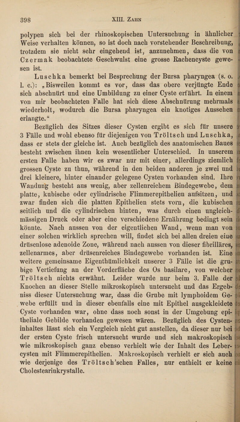 polypen sich bei der rhinoskopischen Untersuchung in ähnlicher j Weise verhalten können, so ist doch nach vorstehender Beschreibung, , trotzdem sie nicht sehr eingehend ist, anzunehmen, dass die von i Czermak beobachtete Geschwulst eine grosse Rachencyste gewe- t sen ist. Luschka bemerkt bei Besprechung der Bursa pharyngea (s. o. 1. c.): „Bisweilen kommt es vor, dass das obere verjüngte Ende sich abschnürt und eine Umbildung zu einer Cyste erfährt. In einem o von mir beobachteten Falle hat sich diese Abschnürung mehrmals | wiederholt, wodurch die Bursa pharyngea ein knotiges Aussehen : erlangte. “ Bezüglich des Sitzes dieser Cysten ergibt es sich für unsere ; 3 Fälle und wohl ebenso für diejenigen von Tr ölt sch und Luschka, & dass er stets der gleiche ist. Auch bezüglich des anatomischen Baues k besteht zwischen ihnen kein wesentlicher Unterschied. In unserem h ersten Falle haben wir es zwar nur mit einer, allerdings ziemlich j; grossen Cyste zu thun, während in den beiden anderen je zwei und ; drei kleinere, hinter einander gelegene Cysten vorhanden sind. Ihre ji Wandung besteht aus wenig, aber zellenreichem Bindegewebe, dem n platte, kubische oder cylindrische Flimmerepithelien aufsitzen, und k zwar finden sich die platten Epithelien stets vorn, die kubischen ja seitlich und die cylindrischen hinten, was durch einen ungleich- ii mässigen Druck oder aber eine verschiedene Ernährung bedingt sein u könnte. Nach aussen von der eigentlichen Wand, wenn man von io einer solchen wirklich sprechen will, findet sich bei allen dreien eine i drüsenlose adenoide Zone, während nach aussen von dieser fibrilläres, is zellenarmes, aber drüsenreiches Bindegewebe vorhanden ist. Eine weitere gemeinsame Eigenthümlichkeit unserer 3 Fälle ist die gru- in bige Vertiefung an der Vorderfläche des Os basilare, von welcher t i Tröltsch nichts erwähnt. Leider wurde nur beim 3. Falle der hf Knochen an dieser Stelle mikroskopisch untersucht und das Ergeh- : niss dieser Untersuchung war, dass die Grube mit lymphoidem Ge- : i webe erfüllt und in dieser ebenfalls eine mit Epithel ausgekleidete : Cyste vorhanden war, ohne dass noch sonst in der Umgebung epi¬ theliale Gebilde vorhanden gewesen wären. Bezüglich des Cysten¬ inhaltes lässt sich ein Vergleich nicht gut anstellen, da dieser nur bei : der ersten Cyste frisch untersucht wurde und sich makroskopisch wie mikroskopisch ganz ebenso verhielt wie der Inhalt des Leber- i cysten mit Flimmerepithelien. Makroskopisch verhielt er sich auch . wie derjenige des Tr ölt scKschen Falles, nur enthielt er keine i Cholestearinkrystalle.