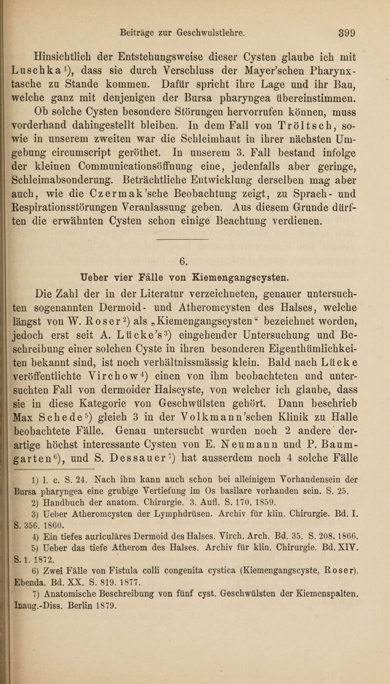 Hinsichtlich der Entstehungsweise dieser Cysten glaube ich mit Luschka1), dass sie durch Verschluss der Mayer’schen Pharynx - tasche zu Stande kommen. Dafür spricht ihre Lage und ihr Bau, welche ganz mit denjenigen der Bursa pharyngea übereinstimmen. Ob solche Cysten besondere Störungen hervorrufen können, muss vorderhand dahingestellt bleiben. In dem Fall von Tröltsch, so¬ wie in unserem zweiten war die Schleimhaut in ihrer nächsten Um¬ gebung circumscript geröthet. In unserem 3. Fall bestand infolge der kleinen Communicationsöffnung eine, jedenfalls aber geringe, Schleimabsonderung. Beträchtliche Entwicklung derselben mag aber auch, wie die Czermak’sche Beobachtung zeigt, zu Sprach- und Respirationsstörungen Veranlassung geben. Aus diesem Grunde dürf¬ ten die erwähnten Cysten schon einige Beachtung verdienen. : Hl 6. Ueber vier Fälle von Kiemengangscysten. Die Zahl der in der Literatur verzeichneten, genauer untersuch¬ ten sogenannten Dermoid- und Atheromcysten des Halses, welche längst von W. Roser2) als „Kiemengangscysten“ bezeichnet worden, jedoch erst seit A. Lücke’s3) eingehender Untersuchung und Be¬ schreibung einer solchen Cyste in ihren besonderen Eigenthiimlichkei- ten bekannt sind, ist noch verhältnissmässig klein. Bald nach Lücke veröffentlichte Virchow4) einen von ihm beobachteten und unter¬ suchten Fall von dermoider Halscyste, von welcher ich glaube, dass sie in diese Kategorie von Geschwülsten gehört. Dann beschrieb Max Schede5) gleich 3 in der Volkmann’schen Klinik zu Halle beobachtete Fälle. Genau untersucht wurden noch 2 andere der¬ artige höchst interessante Cysten von E. Neumann und P. Baum¬ garten6), und S. Dessauer7) hat ausserdem noch 4 solche Fälle 1) 1. c. S. 24. Nach ihm kann auch schon bei alleinigem Vorhandensein der Bursa pharyngea eine grubige Vertiefung im Os basilare vorhanden sein. S. 25. 2) Handbuch der anatom. Chirurgie. 3. Aufl. S. 170. 1859. 3) Ueber Atheromcysten der Lymphdrüsen. Archiv für klin. Chirurgie. Bd. I. S. 356. 1860. 4) Ein tiefes auriculäres Dermoid des Halses. Virch. Arch. Bd. 35. S. 208. 1866. 5) Ueber das tiefe Atherom des Halses. Archiv für klin. Chirurgie. Bd. XIV. S. 1. 1872. 6) Zwei Fälle von Fistula colli congenita cystica (Kiemengangscyste, Roser). Ebenda. Bd. XX. S. 819. 1877. 7) Anatomische Beschreibung von fünf cyst. Geschwülsten der Kiemenspalten. Inaug.-Diss. Berlin 1879.