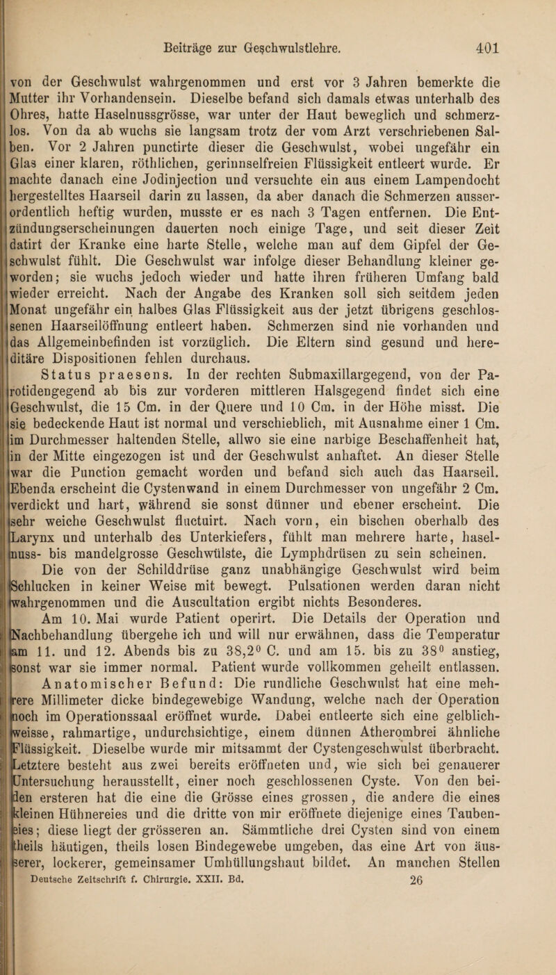 von der Geschwulst wahrgenommen und erst vor 3 Jahren bemerkte die Mutter ihr Vorhandensein. Dieselbe befand sich damals etwas unterhalb des Ohres, hatte Haselnussgrösse, war unter der Haut beweglich und schmerz¬ los. Von da ab wuchs sie langsam trotz der vom Arzt verschriebenen Sal¬ ben. Vor 2 Jahren punctirte dieser die Geschwulst, wobei ungefähr ein Glas einer klaren, röthlichen, gerinnselfreien Flüssigkeit entleert wurde. Er machte danach eine Jodinjection und versuchte ein aus einem Lampendocht hergestelltes Haarseil darin zu lassen, da aber danach die Schmerzen ausser¬ ordentlich heftig wurden, musste er es nach 3 Tagen entfernen. Die Ent- ziindungserscheinungen dauerten noch einige Tage, und seit dieser Zeit datirt der Kranke eine harte Stelle, welche man auf dem Gipfel der Ge¬ schwulst fühlt. Die Geschwulst war infolge dieser Behandlung kleiner ge¬ worden; sie wuchs jedoch wieder und hatte ihren früheren Umfang bald wieder erreicht. Nach der Angabe des Kranken soll sich seitdem jeden Monat ungefähr ein halbes Glas Flüssigkeit aus der jetzt übrigens geschlos¬ senen Haarseilöffnung entleert haben. Schmerzen sind nie vorhanden und das Allgemeinbefinden ist vorzüglich. Die Eltern sind gesund und here¬ ditäre Dispositionen fehlen durchaus. Status praesens, ln der rechten Submaxillargegend, von der Pa- rotidengegend ab bis zur vorderen mittleren Halsgegend findet sich eine Geschwulst, die 15 Cm. in der Quere und 10 Cm. in der Höhe misst. Die sie bedeckende Haut ist normal und verschieblich, mit Ausnahme einer 1 Cm. im Durchmesser haltenden Stelle, allwo sie eine narbige Beschaffenheit hat, in der Mitte eingezogen ist und der Geschwulst anhaftet. An dieser Stelle war die Punction gemacht worden und befand sich auch das Haarseil. Ebenda erscheint die Cystenwand in einem Durchmesser von ungefähr 2 Cm. verdickt und hart, während sie sonst dünner und ebener erscheint. Die sehr weiche Geschwulst fluctuirt. Nach vorn, ein bischen oberhalb des Larynx und unterhalb des Unterkiefers, fühlt man mehrere harte, hasel- tnuss- bis mandelgrosse Geschwülste, die Lymphdrüsen zu sein scheinen. Die von der Schilddrüse ganz unabhängige Geschwulst wird beim (Schlucken in keiner Weise mit bewegt. Pulsationen werden daran nicht twahrgenommen und die Auscultation ergibt nichts Besonderes. Am 10. Mai wurde Patient operirt. Die Details der Operation und (Nachbehandlung übergehe ich und will nur erwähnen, dass die Temperatur iam 11. und 12. Abends bis zu 38,2° C. und am 15. bis zu 38° anstieg, sonst war sie immer normal. Patient wurde vollkommen geheilt entlassen. Anatomischer Befund: Die rundliche Geschwulst hat eine meh¬ rere Millimeter dicke bindegewebige Wandung, welche nach der Operation | noch im Operationssaal eröffnet wurde. Dabei entleerte sich eine gelblich- weisse, rahmartige, undurchsichtige, einem dünnen Atherombrei ähnliche Flüssigkeit. Dieselbe wurde mir mitsammt der Cystengeschwulst überbracht. ^Letztere besteht aus zwei bereits eröffneten und, wie sich bei genauerer Untersuchung herausstellt, einer noch geschlossenen Cyste. Von den bei¬ den ersteren hat die eine die Grösse eines grossen, die andere die eines kleinen Hühnereies und die dritte von mir eröffnete diejenige eines Tauben¬ eies ; diese liegt der grösseren an. Sämmtliche drei Cysten sind von einem theils häutigen, theils losen Bindegewebe umgeben, das eine Art von äus¬ serer, lockerer, gemeinsamer Umhüllungshaut bildet. An manchen Stellen Deutsche Zeitschrift f. Chirurgie. XXII. Bd. 26