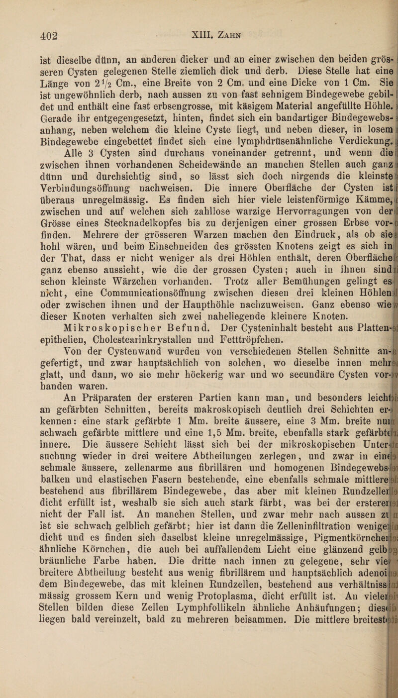 ist dieselbe dünn, an anderen dicker und an einer zwischen den beiden grös¬ seren Cysten gelegenen Stelle ziemlich dick und derb. Diese Stelle hat eine Länge von 2^2 Cm., eine Breite von 2 Cm und eine Dicke von 1 Cm. Sie ist ungewöhnlich derb, nach aussen zu von fast sehnigem Bindegewebe gebil¬ det und enthält eine fast erbsengrosse, mit käsigem Material angefüllte Höhle. Gerade ihr entgegengesetzt, hinten, findet sich ein bandartiger Bindegewebs- i anhang, neben welchem die kleine Cyste liegt, und neben dieser, in losem Bindegewebe eingebettet findet sich eine lymphdrüsenähnliche Verdickung. ] Alle 3 Cysten sind durchaus voneinander getrennt, und wenn die zwischen ihnen vorhandenen Scheidewände an manchen Stellen auch ganz r dünn und durchsichtig sind, so lässt sich doch nirgends die kleinste Verbindungsöffnung nachweisen. Die innere Oberfläche der Cysten ist j überaus unregelmässig. Es finden sich hier viele leistenförmige Kämme, i zwischen und auf welchen sich zahllose warzige Hervorragungen von der Grösse eines Stecknadelkopfes bis zu derjenigen einer grossen Erbse vor-ö finden. Mehrere der grösseren Warzen machen den Eindruck, als ob sie: hohl wären, und beim Einschneiden des grössten Knotens zeigt es sich in der That, dass er nicht weniger als drei Höhlen enthält, deren Oberfläche ganz ebenso aussieht, wie die der grossen Cysten; auch in ihnen sindr schon kleinste Wärzchen vorhanden. Trotz aller Bemühungen gelingt es nicht, eine CommunicationsÖffnung zwischen diesen drei kleinen Höhlen* oder zwischen ihnen und der Haupthöhle nachzuweisen. Ganz ebenso wie t dieser Knoten verhalten sich zwei naheliegende kleinere Knoten. Mikroskopischer Befund. Der Cysteninhalt besteht aus Platten-:;! epithelien, Cholestearinkrystallen und Fetttröpfchen. Von der Cystenwand wurden von verschiedenen Stellen Schnitte an-i gefertigt, und zwar hauptsächlich von solchen, wo dieselbe innen mehr:! glatt, und dann, wo sie mehr höckerig war und wo secundäre Cysten vor-)v handen waren. An Präparaten der ersteren Partien kann man, und besonders leicht;4 an gefärbten Schnitten, bereits makroskopisch deutlich drei Schichten er¬ kennen: eine stark gefärbte 1 Mm. breite äussere, eine 3 Mm. breite nur; schwach gefärbte mittlere und eine 1,5 Mm. breite, ebenfalls stark gefärbter innere. Die äussere Schicht lässt sich bei der mikroskopischen Unter- ?: suchung wieder in drei weitere Abtheilungen zerlegen, und zwar in eint; schmale äussere, zellenarme aus fibrillären und homogenen Bindegewebs- > balken und elastischen Fasern bestehende, eine ebenfalls schmale mittlere : :: bestehend aus fibrillärem Bindegewebe, das aber mit kleinen Rundzeller dicht erfüllt ist, weshalb sie sich auch stark färbt, was bei der erstereri ; nicht der Fall ist. An manchen Stellen, und zwar mehr nach aussen zi ist sie schwach gelblich gefärbt; hier ist dann die Zelleninfiltration wenigei; dicht und es finden sich daselbst kleine unregelmässige, Pigmentkörncher: foj ähnliche Körnchen, die auch bei auffallendem Licht eine glänzend gelb, bräunliche Farbe haben. Die dritte nach innen zu gelegene, sehr viel breitere Abtheilung besteht aus wenig fibrillärem und hauptsächlich adenoi: dem Bindegewebe, das mit kleinen Rundzellen, bestehend aus verhältnissi : mässig grossem Kern und wenig Protoplasma, dicht erfüllt ist. An vieleifeh Stellen bilden diese Zellen Lymphfollikeln ähnliche Anhäufungen; diese liegen bald vereinzelt, bald zu mehreren beisammen. Die mittlere breiteste