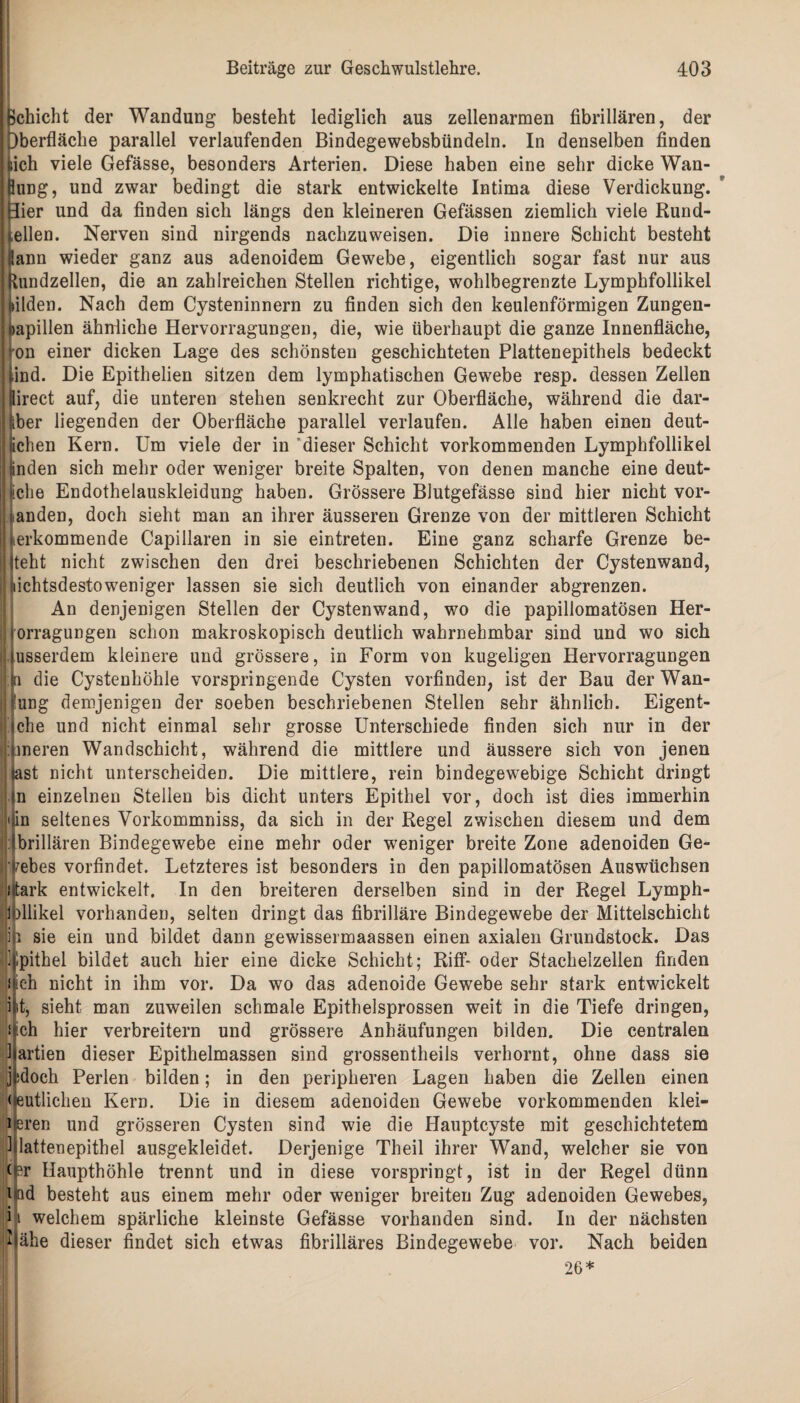 ßchicht der Wandung besteht lediglich aus zellenarmen fibrillären, der Oberfläche parallel verlaufenden Bindegewebsbündeln. In denselben finden fcich viele Gefässe, besonders Arterien. Diese haben eine sehr dicke Wan- Hung, und zwar bedingt die stark entwickelte Intima diese Verdickung. Bier und da finden sich längs den kleineren Gefässen ziemlich viele Rund- I,eilen. Nerven sind nirgends nachzuweisen. Die innere Schicht besteht kann wieder ganz aus adenoidem Gewebe, eigentlich sogar fast nur aus kundzellen, die an zahlreichen Stellen richtige, wohlbegrenzte Lymphfollikel bilden. Nach dem Cysteninnern zu finden sich den keulenförmigen Zungen¬ papillen ähnliche Hervorragungen, die, wie überhaupt die ganze Innenfläche, von einer dicken Lage des schönsten geschichteten Plattenepithels bedeckt j,ind. Die Epithelien sitzen dem lymphatischen Gewebe resp. dessen Zellen ilirect auf, die unteren stehen senkrecht zur Oberfläche, während die dar¬ über liegenden der Oberfläche parallel verlaufen. Alle haben einen deut¬ lichen Kern. Um viele der in dieser Schicht vorkommenden Lymphfollikel linden sich mehr oder weniger breite Spalten, von denen manche eine deut¬ liche Endothelauskleidung haben. Grössere Blutgefässe sind hier nicht vor¬ handen, doch sieht man an ihrer äusseren Grenze von der mittleren Schicht |; herkommende Capillaren in sie eintreten. Eine ganz scharfe Grenze be- | Iteht nicht zwischen den drei beschriebenen Schichten der Cystenwand, ! nichtsdestoweniger lassen sie sich deutlich von einander abgrenzen. An denjenigen Stellen der Cystenwand, wo die papillomatösen Her- | jorragungen schon makroskopisch deutlich wahrnehmbar sind und wo sich jjusserdem kleinere und grössere, in Form von kugeligen Hervorragungen ji;jn die Cystenhöhle vorspringende Cysten vorfinden, ist der Bau der Wan¬ dung demjenigen der soeben beschriebenen Stellen sehr ähnlich. Eigent¬ liche und nicht einmal sehr grosse Unterschiede finden sich nur in der Inneren Wandschicht, während die mittlere und äussere sich von jenen |last nicht unterscheiden. Die mittlere, rein bindegewebige Schicht dringt ln einzelnen Stellen bis dicht unters Epithel vor, doch ist dies immerhin «sin seltenes Vorkommniss, da sich in der Regel zwischen diesem und dem Ibrillären Bindegewebe eine mehr oder weniger breite Zone adenoiden Ge- l'Febes vorfindet. Letzteres ist besonders in den papillomatösen Auswüchsen stark entwickelt. In den breiteren derselben sind in der Regel Lymph- 1 fllikel vorhanden, selten dringt das fibrilläre Bindegewebe der Mittelschicht |h sie ein und bildet dann gewissermaassen einen axialen Grundstock. Das jlpithel bildet auch hier eine dicke Schicht; Riff- oder Stachelzellen finden Mich nicht in ihm vor. Da wo das adenoide Gewebe sehr stark entwickelt kt, sieht man zuweilen schmale Epithelsprossen weit in die Tiefe dringen, s|ch hier verbreitern und grössere Anhäufungen bilden. Die centralen Partien dieser Epithelmassen sind grossentheils verhornt, ohne dass sie jtdoch Perlen bilden; in den peripheren Lagen haben die Zellen einen deutlichen Kern. Die in diesem adenoiden Gewebe vorkommenden klei- 1 eren und grösseren Cysten sind wie die Hauptcyste mit geschichtetem P lattenepithel ausgekleidet. Derjenige Theil ihrer Wand, welcher sie von (-r Haupthöhle trennt und in diese vorspringt, ist in der Regel dünn i ;id besteht aus einem mehr oder weniger breiten Zug adenoiden Gewebes, i i welchem spärliche kleinste Gefässe vorhanden sind. In der nächsten Mähe dieser findet sich etwas fibrilläres Bindegewebe vor. Nach beiden 26*