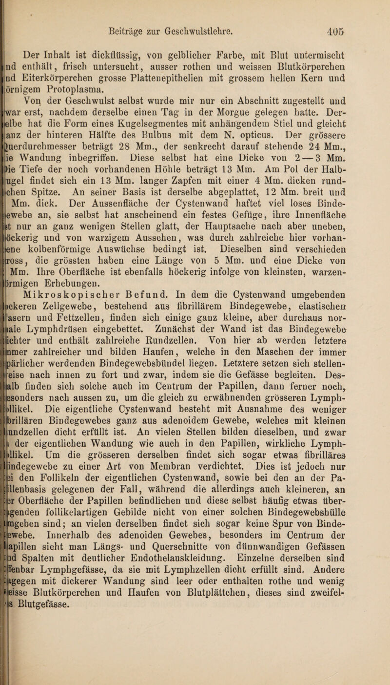 Der Inhalt ist dickflüssig, von gelblicher Farbe, mit Blut untermischt nd enthält, frisch untersucht, ausser rothen und weissen Blutkörperchen md Eiterkörperchen grosse Plattenepithelien mit grossem hellen Kern und ;örnigem Protoplasma. Von der Geschwulst selbst wurde mir nur ein Abschnitt zugestellt und ♦war erst, nachdem derselbe einen Tag in der Morgue gelegen hatte. Der- lelbe hat die Form eines Kugelsegmentes mit anhängendem Stiel und gleicht anz der hinteren Hälfte des Bulbus mit dem N. opticus. Der grössere Iluerdurchmesser beträgt 28 Mm., der senkrecht darauf stehende 24 Mm., ie Wandung inbegriffen. Diese selbst hat eine Dicke von 2 — 3 Mm. Die Tiefe der noch vorhandenen Höhle beträgt 13 Mm. Am Pol der Halb- ugel findet sich ein 13 Mm. langer Zapfen mit einer 4 Mm. dicken rund- tchen Spitze. An seiner Basis ist derselbe abgeplattet, 12 Mm. breit und Mm. dick. Der Aussenfläche der Cystenwand haftet viel loses Binde- ewebe an, sie selbst hat anscheinend ein festes Gefüge, ihre Innenfläche kt nur an ganz wenigen Stellen glatt, der Hauptsache nach aber uneben, öckerig und von warzigem Aussehen, was durch zahlreiche hier vorhan- ene kolbenförmige Auswüchse bedingt ist. Dieselben sind verschieden iross, die grössten haben eine Länge von 5 Mm. und eine Dicke von Mm. Ihre Oberfläche ist ebenfalls höckerig infolge von kleinsten, warzen- Ürmigen Erhebungen. 1 Mikroskopischer Befund. In dem die Cystenwand umgebenden ckeren Zellgewebe, bestehend aus fibrillärem Bindegewebe, elastischen asern und Fettzellen, finden sich einige ganz kleine, aber durchaus nor- ale Lymphdrüsen eingebettet. Zunächst der Wand ist das Bindegewebe lichter und enthält zahlreiche Rundzellen. Von hier ab werden letztere mmer zahlreicher und bilden Haufen, welche in den Maschen der immer jpärlicher werdenden Bindegewebsbündel liegen. Letztere setzen sich stellen¬ eise nach innen zu fort und zwar, indem sie die Gefässe begleiten. Des- lb finden sich solche auch im Centrum der Papillen, dann ferner noch, sonders nach aussen zu, um die gleich zu erwähnenden grösseren Lympli- jlkllikel. Die eigentliche Cystenwand besteht mit Ausnahme des weniger rillären Bindegewebes ganz aus adenoidem Gewebe, welches mit kleinen undzellen dicht erfüllt ist. An vielen Stellen bilden dieselben, und zwar t der eigentlichen Wandung wie auch in den Papillen, wirkliche Lymph- llbllikel. Um die grösseren derselben findet sich sogar etwas fibrilläres illindegewebe zu einer Art von Membran verdichtet. Dies ist jedoch nur 4ei den Follikeln der eigentlichen Cystenwand, sowie bei den an der Pa- fllenbasis gelegenen der Fall, während die allerdings auch kleineren, an |[pr Oberfläche der Papillen befindlichen und diese selbst häufig etwas über- pgenden follikelartigen Gebilde nicht von einer solchen Bindegewebshülle i tngeben sind; an vielen derselben findet sich sogar keine Spur von Binde- £2webe. Innerhalb des adenoiden Gewebes, besonders im Centrum der : hapillen sieht man Längs- und Querschnitte von dünnwandigen Gefässen ft id Spalten mit deutlicher Endothelauskleidung. Einzelne derselben sind i fenbar Lymphgefässe, da sie mit Lymphzellen dicht erfüllt sind. Andere dagegen mit dickerer Wandung sind leer oder enthalten rothe und wenig heisse Blutkörperchen und Haufen von Blutplättchen, dieses sind zweifel- 1 s Blutgefässe.